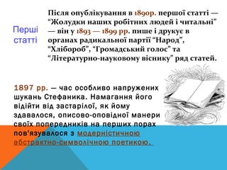 Після опублікування в 1890р. першої статті —
         “Жолудки наших робітних людей і читальні”
Перші    — він у 1893 — 1899 рр. пише і друкує в
статті   органах радикальної партії “Народ”,
         “Хлібороб”, “Громадський голос” та
         “Літературно-науковому віснику” ряд статей.


1897 рр. — час особливо напружених
шукань Стефаника. Намагання його
відійти від застарілої, як йому
здавалося, описово-оповідної манери
своїх попередників на перших порах
пов'язувалося з модерністичною
абстрактно-символічною поетикою .
 