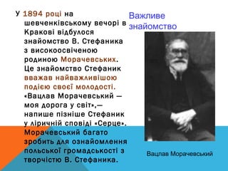 У 1894 році на                Важливе
  шевченківському вечорі в
                              знайомство
  Кракові відбулося
  знайомство В. Стефаника
  з високоосвіченою
  родиною Морачевських.
  Це знайомство Стефаник
  вважав найважливішою
  подією своєї молодості.
  «Вацлав Морачевський —
  моя дорога у світ»,—
  напише пізніше Стефаник
  у ліричній сповіді «Серце».
  Морачевський багато
  зробить для ознайомлення
  польської громадськості з       Вацлав Морачевський
  творчістю В. Стефаника. 
 