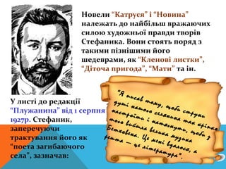Новели “Катруся” і “Новина”
                     належать до найбільш вражаючих
                     силою художньої правди творів
                     Стефаника. Вони стоять поряд з
                     такими пізнішими його
                     шедеврами, як “Кленові листки”,
                     “Діточа пригода”, “Мати” та ін.


                            “Я пи
                                  с
У листі до редакції        душі ав тому,
                                 н             щ
“Плужанина” від 1 серпня  наст ашого сел оби стру
                                роїт
1927р. Стефаник,          того        и і н янина та ни
                                           атяг
                         Бетх
                               вийш
                                      л          нути к кріпко
заперечуючи                   овена а велика          , щоб
                                                            и з
трактування його як     решт        . Це         музи
                             а —          мені        ка
                                  це лі        в
“поета загибаючого                       тера далося, а
                                             тура
села”, зазначав:                                   ”.
 
