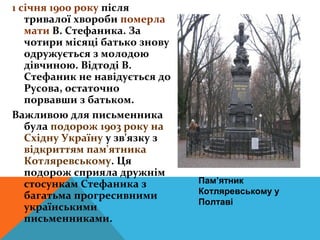1 січня 1900 року після
   тривалої хвороби померла
   мати В. Стефаника. За
   чотири місяці батько знову
   одружується з молодою
   дівчиною. Відтоді В.
   Стефаник не навідується до
   Русова, остаточно
   порвавши з батьком.
Важливою для письменника
   була подорож 1903 року на
   Східну Україну у зв'язку з
   відкриттям пам'ятника
   Котляревському. Ця
   подорож сприяла дружнім
   стосункам Стефаника з        Пам’ятник
                                Котляревському у
   багатьма прогресивними
                                Полтаві
   українськими
   письменниками.
 