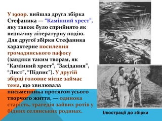 У 1900р. вийшла друга збірка
Стефаника — “Камінний хрест”,
яку також було сприйнято як
визначну літературну подію.
Для другої збірки Стефаника
характерне посилення
громадянського пафосу
(завдяки таким творам, як
“Камінний хрест”, “Засідання”,
“Лист”, “Підпис”). У другій
збірці головне місце займає
тема, що хвилювала
письменника протягом усього
творчого життя, — одинока
старість, трагедія зайвих ротів у
бідних селянських родинах.          Ілюстрації до збірки
 