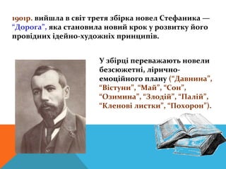 1901р. вийшла в світ третя збірка новел Стефаника —
“Дорога”, яка становила новий крок у розвитку його
провідних ідейно-художніх принципів.


                      У збірці переважають новели
                      безсюжетні, лірично-
                      емоційного плану (“Давнина”,
                      “Вістуни”, “Май”, “Сон”,
                      “Озимина”, “Злодій”, “Палій”,
                      “Кленові листки”, “Похорон”).
 