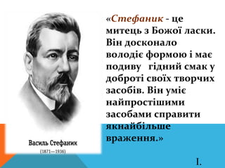 «Стефаник - це
митець з Божої ласки.
Він досконало
володіє формою і має
подиву гідний смак у
доброті своїх творчих
засобів. Він уміє
найпростішими
засобами справити
якнайбільше
враження.»

                 І.
 