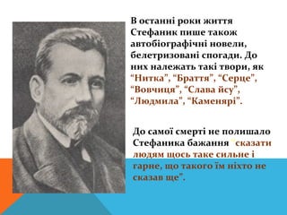 В останні роки життя
Стефаник пише також
автобіографічні новели,
белетризовані спогади. До
них належать такі твори, як
“Нитка”, “Браття”, “Серце”,
“Вовчиця”, “Слава йсу”,
“Людмила”, “Каменярі”.


До самої смерті не полишало
Стефаника бажання “сказати
людям щось таке сильне і
гарне, що такого їм ніхто не
сказав ще”.
 