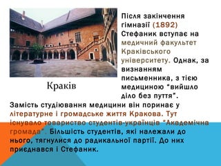 Після закінчення
                             гімназії (1892)
                             Стефаник вступає на
                             медичний факультет
                             Краківського
                             університету. Однак, за
                             визнанням
                             письменника, з тією
          Краків             медициною “вийшло
                             діло без пуття”.
Замість студіювання медицини він поринає у
літературне і громадське життя Кракова. Тут
існувало товариство студентів-українців “Академічна
громада”. Більшість студентів, які належали до
нього, тягнулися до радикальної партії. До них
приєднався і Стефаник.
 