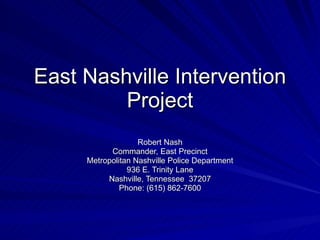 East Nashville Intervention Project Robert Nash Commander, East Precinct Metropolitan Nashville Police Department 936 E. Trinity Lane Nashville, Tennessee  37207 Phone: (615) 862-7600 