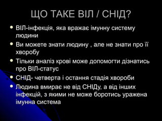 ЩО ТАКЕ ВІЛ / СНІД?ЩО ТАКЕ ВІЛ / СНІД?
 ВІЛ-інфекція, яка вражає імунну системуВІЛ-інфекція, яка вражає імунну систему
людинилюдини
 Ви можете знати людину , але не знати про їїВи можете знати людину , але не знати про її
хворобухворобу
 Тільки аналіз крові може допомогти дізнатисьТільки аналіз крові може допомогти дізнатись
про ВІЛ-статуспро ВІЛ-статус
 СНІД- четверта і остання стадія хворобиСНІД- четверта і остання стадія хвороби
 Людина вмирає не від СНІДу, а від іншихЛюдина вмирає не від СНІДу, а від інших
інфекцій, з якими не може боротись ураженаінфекцій, з якими не може боротись уражена
імунна системаімунна система
 