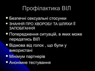 Профілактика ВІЛПрофілактика ВІЛ
 Безпечні сексуальні стосункиБезпечні сексуальні стосунки
 ЗНАННЯ ПРО ХВОРОБУ ТА ШЛЯХИ ЇЇЗНАННЯ ПРО ХВОРОБУ ТА ШЛЯХИ ЇЇ
ЗАПОБІГАННЯЗАПОБІГАННЯ
 Попередження ситуацій, в яких можеПопередження ситуацій, в яких може
передатись ВІЛпередатись ВІЛ
 Відмова від голок , що були уВідмова від голок , що були у
використанівикористані
 Мінімум партнерівМінімум партнерів
 AAнонімне тестуваннянонімне тестування
 