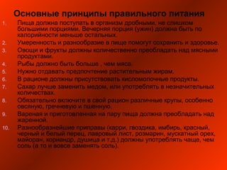 Основные принципы правильного питания
1. Пища должна поступать в организм дробными, не слишком
большими порциями. Вечерняя порция (ужин) должна быть по
калорийности меньше остальных.
2. Умеренность и разнообразие в пище помогут сохранить и здоровье.
3. Овощи и фрукты должны количественно преобладать над мясными
продуктами.
4. Рыбы должно быть больше , чем мяса.
5. Нужно отдавать предпочтение растительным жирам.
6. В рационе должны присутствовать кисломолочные продукты.
7. Сахар лучше заменить медом, или употреблять в незначительных
количествах.
8. Обязательно включите в свой рацион различные крупы, особенно
овсяную, гречневую и пшенную.
9. Вареная и приготовленная на пару пища должна преобладать над
жаренной.
10. Разнообразнейшие приправы (карри, гвоздика, имбирь, красный,
черный и белый перец, лавровый лист, розмарин, мускатный орех,
майоран, кориандр, душица и т.д.) должны употреблять чаще, чем
соль (а то и вовсе заменять соль).
 