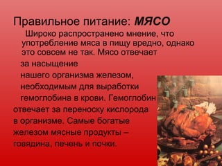 Правильное питание: МЯСО
Широко распространено мнение, что
употребление мяса в пищу вредно, однако
это совсем не так. Мясо отвечает
за насыщение
нашего организма железом,
необходимым для выработки
гемоглобина в крови. Гемоглобин
отвечает за переноску кислорода
в организме. Самые богатые
железом мясные продукты –
говядина, печень и почки.
 