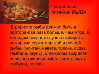 Правильное
питание: РЫБА

В рационе рыбы должно быть в
полтора-два раза больше, чем мяса. В
молодом возрасте лучше выбирать
нежирные сорта морской и речной
рыбы. (минтай, навага, треска, судак,
камбала, окунь). В пожилом возрасте
полезнее жирная рыба – семга, кета,
горбуша, лосось.
 