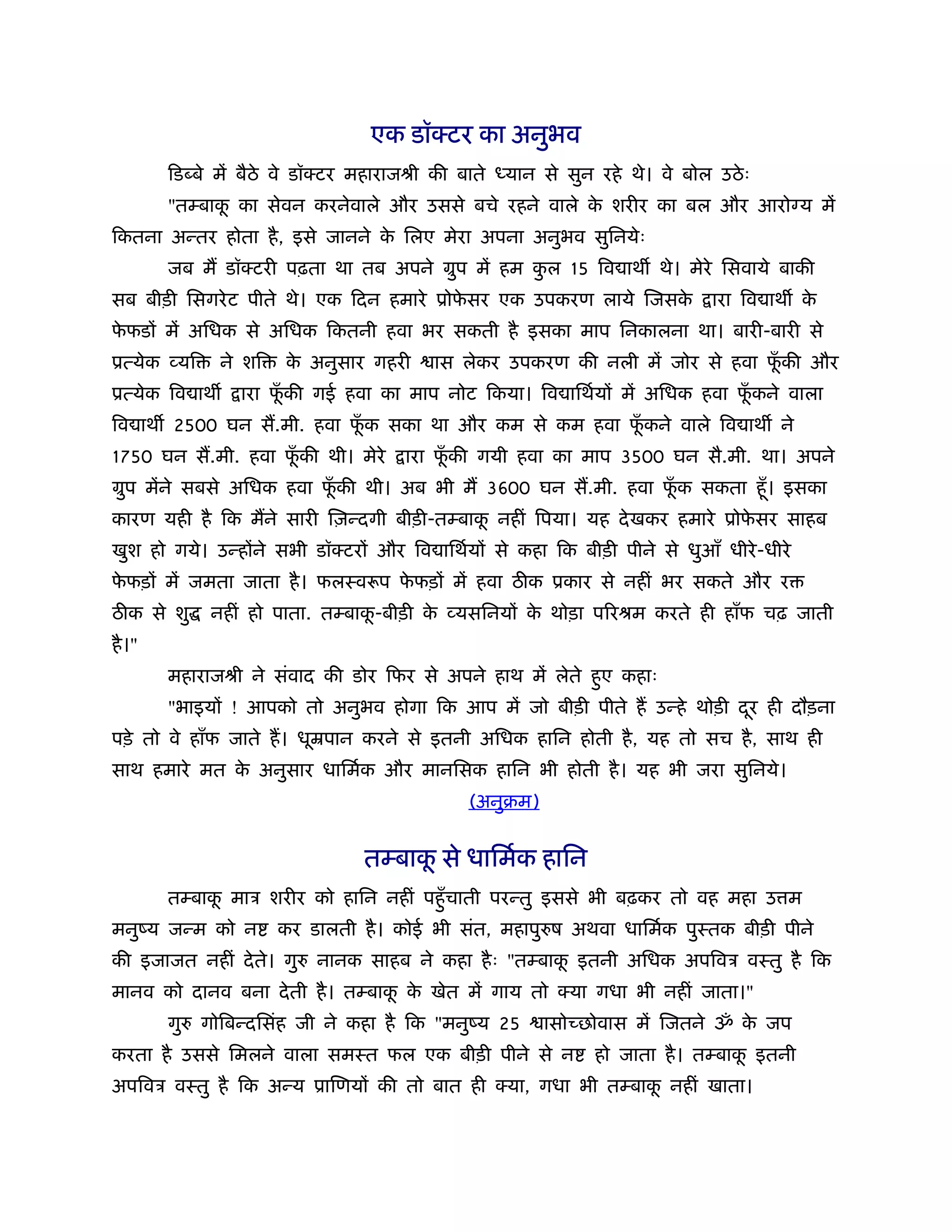 एक डॉक्टर का अनुभव
        िड बे में बैठे वे डॉक्टर महाराजौी की बाते   यान से सुन रहे थे। वे बोल उठे ः
        "तम्बाक का सेवन करनेवाले और उससे बचे रहने वाले क शरीर का बल और आरो य में
               ू                                        े
िकतना अन्तर होता है , इसे जानने क िलए मेरा अपना अनुभव सुिनयेः
                                 े
        जब म डॉक्टरी पढ़ता था तब अपने मुप में हम कल 15 िव ाथ थे। मेरे िसवाये बाकी
                                                 ु
सब बीड़ी िसगरे ट पीते थे। एक िदन हमारे ूोफसर एक उपकरण लाये िजसक
                                         े                    े               ारा िव ाथ के
फफडों में अिधक से अिधक िकतनी हवा भर सकती है इसका माप िनकालना था। बारी-बारी से
 े
ूत्येक व्यि     ने शि   क अनुसार गहरी
                         े                ास लेकर उपकरण की नली में जोर से हवा फकी और
                                                                               ूँ
ूत्येक िव ाथ      ारा फकी गई हवा का माप नोट िकया। िव ािथर्यों में अिधक हवा फकने वाला
                       ूँ                                                   ूँ
िव ाथ 2500 घन स.मी. हवा फक सका था और कम से कम हवा फकने वाले िव ाथ ने
                         ूँ                        ूँ
1750 घन स.मी. हवा फकी थी। मेरे
                   ूँ                 ारा फकी गयी हवा का माप 3500 घन सै.मी. था। अपने
                                           ूँ
मुप मेंने सबसे अिधक हवा फकी थी। अब भी म 3600 घन स.मी. हवा फक सकता हँू । इसका
                         ूँ                                ूँ
कारण यही है िक मने सारी िज़न्दगी बीड़ी-तम्बाक नहीं िपया। यह दे खकर हमारे ूोफसर साहब
                                           ू                              े
खुश हो गये। उन्होंने सभी डॉक्टरों और िव ािथर्यों से कहा िक बीड़ी पीने से धुआँ धीरे -धीरे
फफड़ों में जमता जाता है । फलःवरूप फफड़ों में हवा ठ क ूकार से नहीं भर सकते और र
 े                                े
ठ क से शु      नहीं हो पाता. तम्बाक-बीड़ी क व्यसिनयों क थोड़ा पिरौम करते ही हाँफ चढ़ जाती
                                   ू      े           े
है ।"
        महाराजौी ने संवाद की डोर िफर से अपने हाथ में लेते हुए कहाः
        "भाइयों ! आपको तो अनुभव होगा िक आप में जो बीड़ी पीते ह उन्हे थोड़ी दर ही दौड़ना
                                                                          ू
पड़े तो वे हाँफ जाते ह। धूॆपान करने से इतनी अिधक हािन होती है , यह तो सच है , साथ ही
साथ हमारे मत क अनुसार धािमर्क और मानिसक हािन भी होती है । यह भी जरा सुिनये।
              े
                                              (अनुबम)


                                  तम्बाक से धािमर्क हािन
                                        ू
        तम्बाक माऽ शरीर को हािन नहीं पहँु चाती परन्तु इससे भी बढ़कर तो वह महा उ म
              ू
मनुंय जन्म को न         कर डालती है । कोई भी संत, महापु ष अथवा धािमर्क पुःतक बीड़ी पीने
की इजाजत नहीं दे ते। गु     नानक साहब ने कहा है ः "तम्बाक इतनी अिधक अपिवऽ वःतु है िक
                                                         ू
मानव को दानव बना दे ती है । तम्बाक क खेत में गाय तो क्या गधा भी नहीं जाता।"
                                  ू े
        गु    गोिबन्दिसंह जी ने कहा है िक "मनुंय 25     ासोच्छोवास में िजतने ॐ क जप
                                                                                े
करता है उससे िमलने वाला समःत फल एक बीड़ी पीने से न              हो जाता है । तम्बाक इतनी
                                                                                  ू
अपिवऽ वःतु है िक अन्य ूािणयों की तो बात ही क्या, गधा भी तम्बाक नहीं खाता।
                                                              ू
 