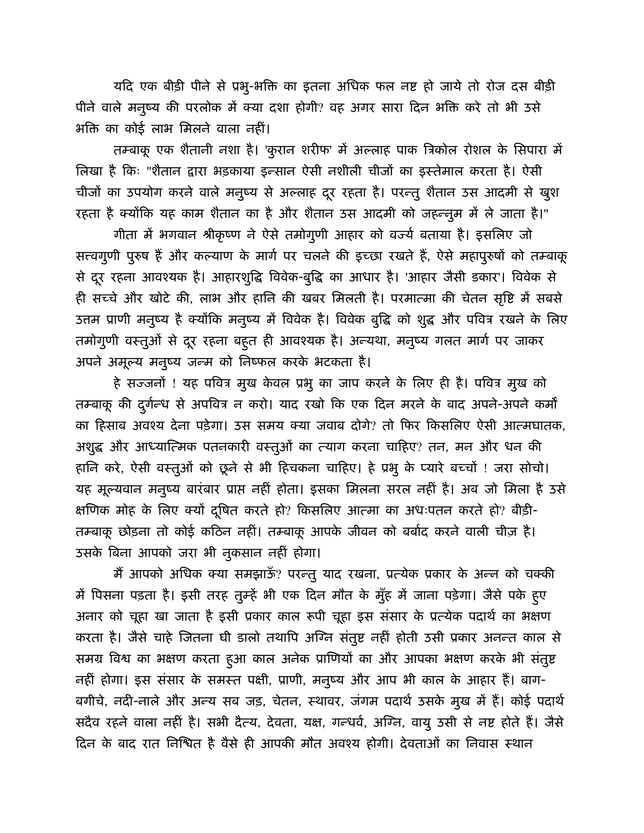 यिद एक बीड़ी पीने से ूभु-भि       का इतना अिधक फल न          हो जाये तो रोज दस बीड़ी
पीने वाले मनुंय की परलोक में क्या दशा होगी? वह अगर सारा िदन भि             करे तो भी उसे
भि    का कोई लाभ िमलने वाला नहीं।
       तम्बाक एक शैतानी नशा है । 'करान शरीफ' में अ लाह पाक िऽकोल रोशल क िसपारा में
             ू                     ु                                   े
िलखा है िकः "शैतान     ारा भड़काया इन्सान ऐसी नशीली चीजों का इःतेमाल करता है । ऐसी
चीजों का उपयोग करने वाले मनुंय से अ लाह दर रहता है । परन्तु शैतान उस आदमी से खुश
                                         ू
रहता है क्योंिक यह काम शैतान का है और शैतान उस आदमी को जहन्नुम में ले जाता है ।"
       गीता में भगवान ौीकृ ंण ने ऐसे तमोगुणी आहार को व यर् बताया है । इसिलए जो
स वगुणी पु ष ह और क याण क मागर् पर चलने की इच्छा रखते ह, ऐसे महापु षों को तम्बाक
                         े                                                      ू
से दर रहना आवँयक है । आहारशुि
    ू                                िववेक-बुि   का आधार है । 'आहार जैसी डकार'। िववेक से
ही सच्चे और खोटे की, लाभ और हािन की खबर िमलती है । परमात्मा की चेतन सृि               में सबसे
उ म ूाणी मनुंय है क्योंिक मनुंय में िववेक है । िववेक बुि      को शु    और पिवऽ रखने क िलए
                                                                                     े
तमोगुणी वःतुओं से दर रहना बहुत ही आवँयक है । अन्यथा, मनुंय गलत मागर् पर जाकर
                   ू
अपने अमू य मनुंय जन्म को िनंफल करक भटकता है ।
                                  े
       हे स जनों ! यह पिवऽ मुख कवल ूभु का जाप करने क िलए ही है । पिवऽ मुख को
                                े                   े
तम्बाक की दगन्ध से अपिवऽ न करो। याद रखो िक एक िदन मरने क बाद अपने-अपने कम
      ू    ु र्                                         े
का िहसाब अवँय दे ना पड़े गा। उस समय क्या जवाब दोगे? तो िफर िकसिलए ऐसी आत्मघातक,
अशु   और आ याित्मक पतनकारी वःतुओं का त्याग करना चािहए? तन, मन और धन की
                          ू
हािन करे , ऐसी वःतुओं को छने से भी िहचकना चािहए। हे ूभु क प्यारे बच्चों ! जरा सोचो।
                                                         े
यह मू यवान मनुंय बारं बार ूा      नहीं होता। इसका िमलना सरल नहीं है । अब जो िमला है उसे
क्षिणक मोह क िलए क्यों दिषत करते हो? िकसिलए आत्मा का अधःपतन करते हो? बीड़ी-
            े           ू
तम्बाक छोड़ना तो कोई किठन नहीं। तम्बाक आपक जीवन को बबार्द करने वाली चीज़ है ।
      ू                              ू   े
उसक िबना आपको जरा भी नुकसान नहीं होगा।
   े
       म आपको अिधक क्या समझाऊ? परन्तु याद रखना, ूत्येक ूकार क अन्न को चक्की
                             ँ                               े
में िपसना पड़ता है । इसी तरह तुम्हें भी एक िदन मौत क मुँह में जाना पड़े गा। जैसे पक हुए
                                                   े                             े
अनार को चूहा खा जाता है इसी ूकार काल रूपी चूहा इस संसार क ूत्येक पदाथर् का भक्षण
                                                         े
करता है । जैसे चाहे िजतना घी डालो तथािप अि न संतु        नहीं होती उसी ूकार अनन्त काल से
समम िव     का भक्षण करता हुआ काल अनेक ूािणयों का और आपका भक्षण करक भी संतु
                                                                  े
नहीं होगा। इस संसार क समःत पक्षी, ूाणी, मनुंय और आप भी काल क आहार ह। बाग-
                     े                                      े
बगीचे, नदी-नाले और अन्य सब जड़, चेतन, ःथावर, जंगम पदाथर् उसक मुख में ह। कोई पदाथर्
                                                           े
सदै व रहने वाला नहीं है । सभी दै त्य, दे वता, यक्ष, गन्धवर्, अि न, वायु उसी से न   होते ह। जैसे
िदन क बाद रात िनि त है वैसे ही आपकी मौत अवँय होगी। दे वताओं का िनवास ःथान
     े
 