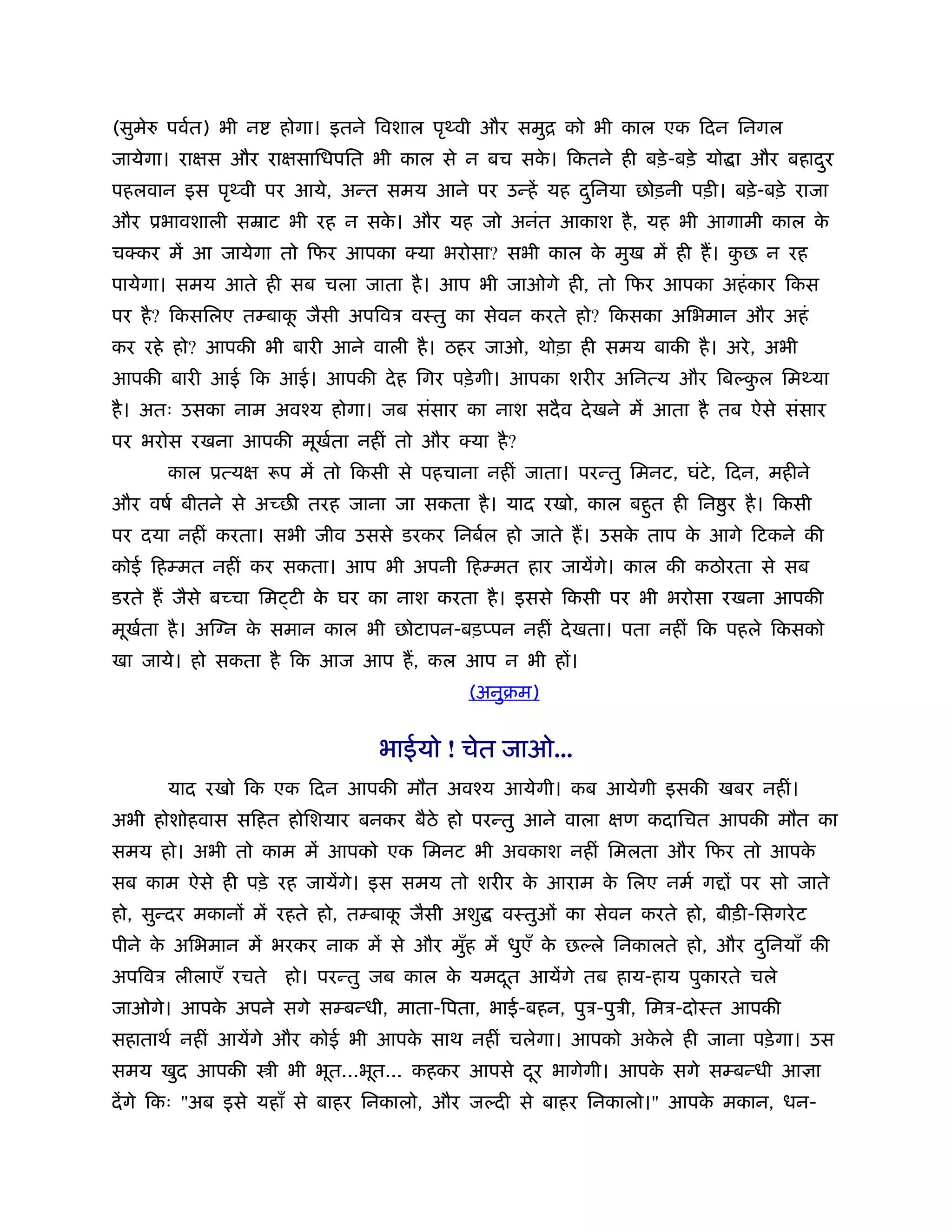 (सुमे   पवर्त) भी न   होगा। इतने िवशाल पृथ्वी और समुि को भी काल एक िदन िनगल
जायेगा। राक्षस और राक्षसािधपित भी काल से न बच सक। िकतने ही बड़े -बड़े यो ा और बहादर
                                                े                               ु
पहलवान इस पृथ्वी पर आये, अन्त समय आने पर उन्हें यह दिनया छोड़नी पड़ी। बड़े -बड़े राजा
                                                    ु
और ूभावशाली सॆाट भी रह न सक। और यह जो अनंत आकाश है , यह भी आगामी काल क
                           े                                          े
चक्कर में आ जायेगा तो िफर आपका क्या भरोसा? सभी काल क मुख में ही ह। कछ न रह
                                                    े               ु
पायेगा। समय आते ही सब चला जाता है । आप भी जाओगे ही, तो िफर आपका अहं कार िकस
पर है ? िकसिलए तम्बाक जैसी अपिवऽ वःतु का सेवन करते हो? िकसका अिभमान और अहं
                     ू
कर रहे हो? आपकी भी बारी आने वाली है । ठहर जाओ, थोड़ा ही समय बाकी है । अरे , अभी
आपकी बारी आई िक आई। आपकी दे ह िगर पड़े गी। आपका शरीर अिनत्य और िब कल िमथ्या
                                                                  ु
है । अतः उसका नाम अवँय होगा। जब संसार का नाश सदै व दे खने में आता है तब ऐसे संसार
पर भरोस रखना आपकी मूखता नहीं तो और क्या है ?
                     र्
        काल ूत्यक्ष रूप में तो िकसी से पहचाना नहीं जाता। परन्तु िमनट, घंटे, िदन, महीने
और वषर् बीतने से अच्छ तरह जाना जा सकता है । याद रखो, काल बहुत ही िन ु र है । िकसी
पर दया नहीं करता। सभी जीव उससे डरकर िनबर्ल हो जाते ह। उसक ताप क आगे िटकने की
                                                         े     े
कोई िहम्मत नहीं कर सकता। आप भी अपनी िहम्मत हार जायेंगे। काल की कठोरता से सब
डरते ह जैसे बच्चा िम टी क घर का नाश करता है । इससे िकसी पर भी भरोसा रखना आपकी
                         े
मूखता है । अि न क समान काल भी छोटापन-बड़प्पन नहीं दे खता। पता नहीं िक पहले िकसको
   र्            े
खा जाये। हो सकता है िक आज आप ह, कल आप न भी हों।
                                            (अनुबम)


                                 भाईयो ! चेत जाओ...
        याद रखो िक एक िदन आपकी मौत अवँय आयेगी। कब आयेगी इसकी खबर नहीं।
अभी होशोहवास सिहत होिशयार बनकर बैठे हो परन्तु आने वाला क्षण कदािचत आपकी मौत का
समय हो। अभी तो काम में आपको एक िमनट भी अवकाश नहीं िमलता और िफर तो आपके
सब काम ऐसे ही पड़े रह जायेंगे। इस समय तो शरीर क आराम क िलए नमर् ग ों पर सो जाते
                                              े      े
हो, सुन्दर मकानों में रहते हो, तम्बाक जैसी अशु
                                     ू           वःतुओं का सेवन करते हो, बीड़ी-िसगरे ट
पीने क अिभमान में भरकर नाक में से और मुह में धुएँ क छ ले िनकालते हो, और दिनयाँ की
      े                                ँ           े                     ु
अपिवऽ लीलाएँ रचते      हो। परन्तु जब काल क यमदत आयेंगे तब हाय-हाय पुकारते चले
                                          े   ू
जाओगे। आपक अपने सगे सम्बन्धी, माता-िपता, भाई-बहन, पुऽ-पुऽी, िमऽ-दोःत आपकी
          े
सहाताथर् नहीं आयेंगे और कोई भी आपक साथ नहीं चलेगा। आपको अकले ही जाना पड़े गा। उस
                                  े                       े
समय खुद आपकी          ी भी भूत...भूत... कहकर आपसे दर भागेगी। आपक सगे सम्बन्धी आ ा
                                                   ू            े
दें गे िकः "अब इसे यहाँ से बाहर िनकालो, और ज दी से बाहर िनकालो।" आपक मकान, धन-
                                                                    े
 
