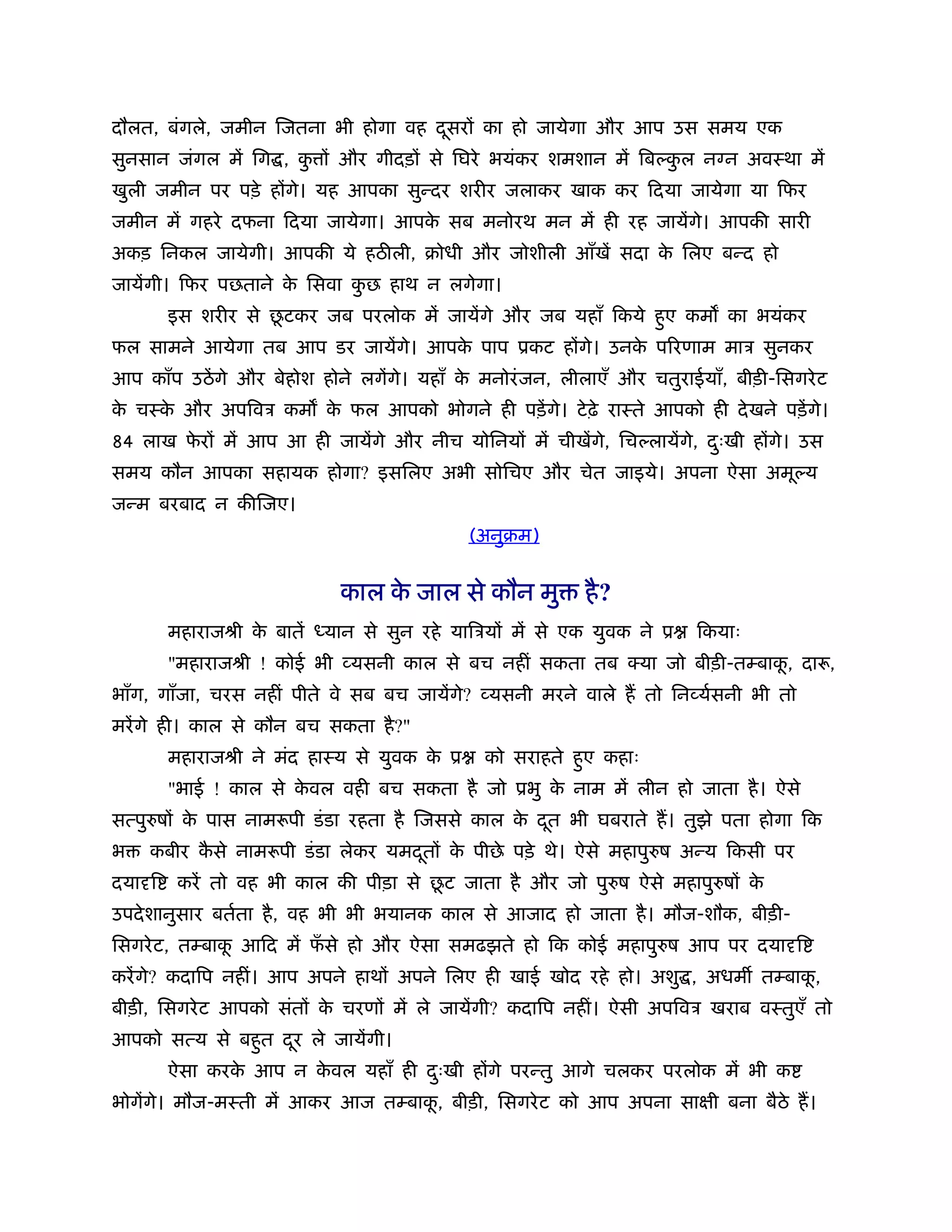 दौलत, बंगले, जमीन िजतना भी होगा वह दसरों का हो जायेगा और आप उस समय एक
                                    ू
सुनसान जंगल में िग , क ों और गीदड़ों से िघरे भयंकर शमशान में िब कल न न अवःथा में
                      ु                                         ु
खुली जमीन पर पड़े होंगे। यह आपका सुन्दर शरीर जलाकर खाक कर िदया जायेगा या िफर
जमीन में गहरे दफना िदया जायेगा। आपक सब मनोरथ मन में ही रह जायेंगे। आपकी सारी
                                   े
अकड़ िनकल जायेगी। आपकी ये हठ ली, बोधी और जोशीली आँखें सदा क िलए बन्द हो
                                                          े
जायेंगी। िफर पछताने क िसवा कछ हाथ न लगेगा।
                     े      ु
                    ू
        इस शरीर से छटकर जब परलोक में जायेंगे और जब यहाँ िकये हुए कम का भयंकर
फल सामने आयेगा तब आप डर जायेंगे। आपक पाप ूकट होंगे। उनक पिरणाम माऽ सुनकर
                                    े                  े
आप काँप उठें गे और बेहोश होने लगेंगे। यहाँ क मनोरं जन, लीलाएँ और चतुराईयाँ, बीड़ी-िसगरे ट
                                            े
क चःक और अपिवऽ कम क फल आपको भोगने ही पड़ें गे। टे ढ़े राःते आपको ही दे खने पड़ें गे।
 े   े             े
84 लाख फरों में आप आ ही जायेंगे और नीच योिनयों में चीखेंगे, िच लायेंगे, दःखी होंगे। उस
        े                                                                ु
समय कौन आपका सहायक होगा? इसिलए अभी सोिचए और चेत जाइये। अपना ऐसा अमू य
जन्म बरबाद न कीिजए।
                                            (अनुबम)


                            काल क जाल से कौन मु
                                 े                        है ?
        महाराजौी क बातें
                  े        यान से सुन रहे यािऽयों में से एक युवक ने ू   िकयाः
        "महाराजौी ! कोई भी व्यसनी काल से बच नहीं सकता तब क्या जो बीड़ी-तम्बाक, दारू,
                                                                            ू
भाँग, गाँजा, चरस नहीं पीते वे सब बच जायेंगे? व्यसनी मरने वाले ह तो िनव्यर्सनी भी तो
मरें गे ही। काल से कौन बच सकता है ?"
        महाराजौी ने मंद हाःय से युवक क ू
                                      े       को सराहते हुए कहाः
        "भाई ! काल से कवल वही बच सकता है जो ूभु क नाम में लीन हो जाता है । ऐसे
                       े                         े
सत्पु षों क पास नामरूपी डं डा रहता है िजससे काल क दत भी घबराते ह। तुझे पता होगा िक
           े                                     े ू
भ   कबीर कसे नामरूपी डं डा लेकर यमदतों क पीछे पड़े थे। ऐसे महापु ष अन्य िकसी पर
          ै                        ू    े
दया ि                                  ू
         करें तो वह भी काल की पीड़ा से छट जाता है और जो पु ष ऐसे महापु षों के
उपदे शानुसार बतर्ता है , वह भी भी भयानक काल से आजाद हो जाता है । मौज-शौक, बीड़ी-
िसगरे ट, तम्बाक आिद में फसे हो और ऐसा समढझते हो िक कोई महापु ष आप पर दया ि
               ू         ँ
करें गे? कदािप नहीं। आप अपने हाथों अपने िलए ही खाई खोद रहे हो। अशु , अधम तम्बाक,
                                                                               ू
बीड़ी, िसगरे ट आपको संतों क चरणों में ले जायेंगी? कदािप नहीं। ऐसी अपिवऽ खराब वःतुएँ तो
                          े
आपको सत्य से बहुत दर ले जायेंगी।
                   ू
        ऐसा करक आप न कवल यहाँ ही दःखी होंगे परन्तु आगे चलकर परलोक में भी क
               े      े           ु
भोगेंगे। मौज-मःती में आकर आज तम्बाक, बीड़ी, िसगरे ट को आप अपना साक्षी बना बैठे ह।
                                   ू
 