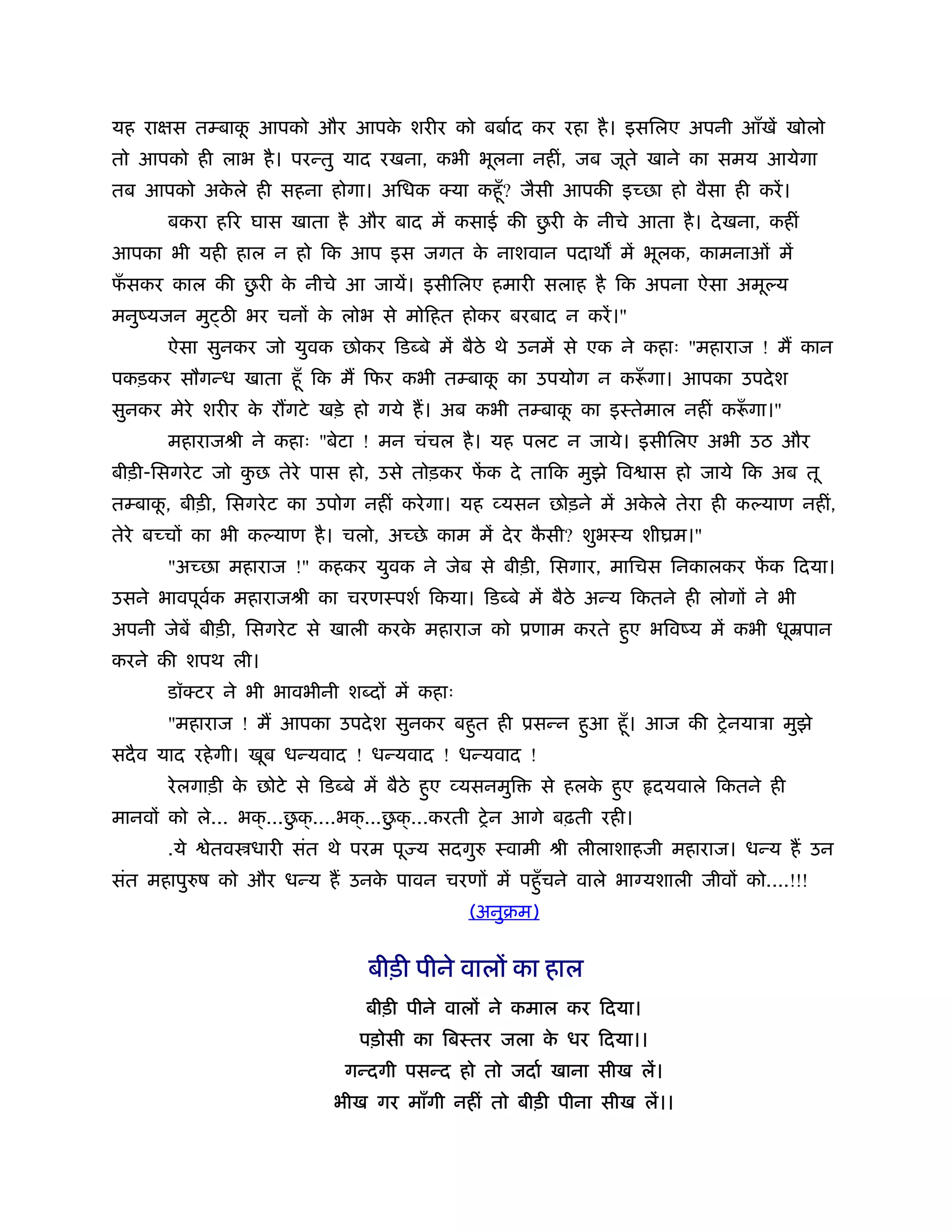 यह राक्षस तम्बाक आपको और आपक शरीर को बबार्द कर रहा है । इसिलए अपनी आँखें खोलो
                ू           े
तो आपको ही लाभ है । परन्तु याद रखना, कभी भूलना नहीं, जब जूते खाने का समय आयेगा
तब आपको अकले ही सहना होगा। अिधक क्या कहँू ? जैसी आपकी इच्छा हो वैसा ही करें ।
          े
                                                ु
       बकरा हिर घास खाता है और बाद में कसाई की छरी क नीचे आता है । दे खना, कहीं
                                                    े
आपका भी यही हाल न हो िक आप इस जगत क नाशवान पदाथ में भूलक, कामनाओं में
                                   े
 ँ           ु
फसकर काल की छरी क नीचे आ जायें। इसीिलए हमारी सलाह है िक अपना ऐसा अमू य
                 े
मनुंयजन मु ठ भर चनों क लोभ से मोिहत होकर बरबाद न करें ।"
                      े
       ऐसा सुनकर जो युवक छोकर िड बे में बैठे थे उनमें से एक ने कहाः "महाराज ! म कान
पकड़कर सौगन्ध खाता हँू िक म िफर कभी तम्बाक का उपयोग न करूगा। आपका उपदे श
                                         ू             ँ
सुनकर मेरे शरीर क र गटे खड़े हो गये ह। अब कभी तम्बाक का इःतेमाल नहीं करूगा।"
                 े                                 ू                  ँ
       महाराजौी ने कहाः "बेटा ! मन चंचल है । यह पलट न जाये। इसीिलए अभी उठ और
बीड़ी-िसगरे ट जो कछ तेरे पास हो, उसे तोड़कर फक दे तािक मुझे िव ास हो जाये िक अब तू
                 ु                         ें
तम्बाक, बीड़ी, िसगरे ट का उपोग नहीं करे गा। यह व्यसन छोड़ने में अकले तेरा ही क याण नहीं,
      ू                                                         े
तेरे बच्चों का भी क याण है । चलो, अच्छे काम में दे र कसी? शुभःय शीयम।"
                                                      ै
       "अच्छा महाराज !" कहकर युवक ने जेब से बीड़ी, िसगार, मािचस िनकालकर फक िदया।
                                                                        ें
उसने भावपूवक महाराजौी का चरणःपशर् िकया। िड बे में बैठे अन्य िकतने ही लोगों ने भी
           र्
अपनी जेबें बीड़ी, िसगरे ट से खाली करक महाराज को ूणाम करते हुए भिवंय में कभी धूॆपान
                                    े
करने की शपथ ली।
       डॉक्टर ने भी भावभीनी श दों में कहाः
       "महाराज ! म आपका उपदे श सुनकर बहुत ही ूसन्न हुआ हँू । आज की शे नयाऽा मुझे
सदै व याद रहे गी। खूब धन्यवाद ! धन्यवाद ! धन्यवाद !
       रे लगाड़ी क छोटे से िड बे में बैठे हुए व्यसनमुि
                 े                                      से हलक हुए
                                                              े        दयवाले िकतने ही
                        ु              ु
मानवों को ले... भक् ...छक् ....भक् ...छक् ...करती शे न आगे बढ़ती रही।
       .ये   ेतव धारी संत थे परम पू य सदगु        ःवामी ौी लीलाशाहजी महाराज। धन्य ह उन
संत महापु ष को और धन्य ह उनक पावन चरणों में पहँु चने वाले भा यशाली जीवों को....!!!
                            े
                                              (अनुबम)


                                 बीड़ी पीने वालों का हाल
                                 बीड़ी पीने वालों ने कमाल कर िदया।
                                पड़ोसी का िबःतर जला क धर िदया।।
                                                    े
                              गन्दगी पसन्द हो तो जदार् खाना सीख लें।
                            भीख गर माँगी नहीं तो बीड़ी पीना सीख लें।।
 