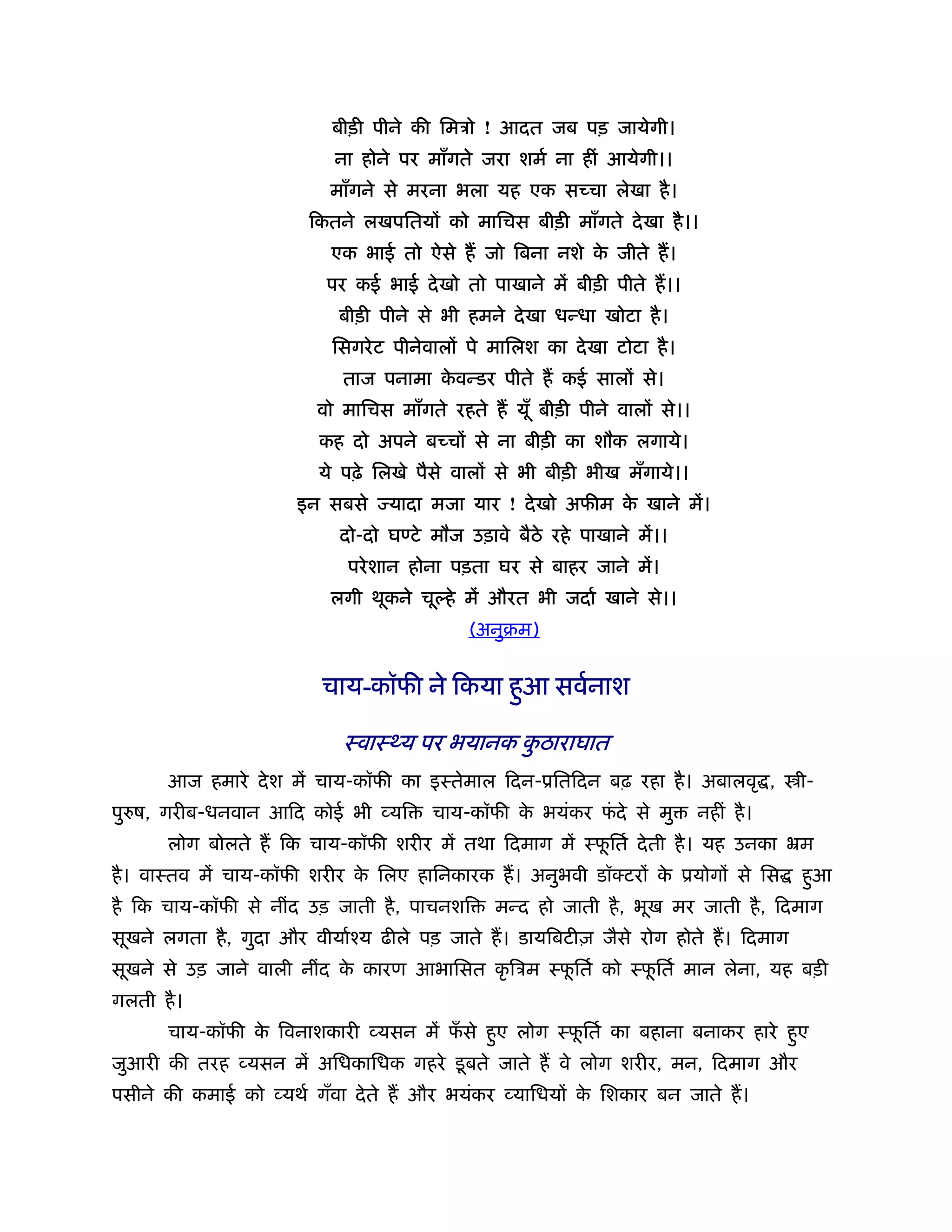 बीड़ी पीने की िमऽो ! आदत जब पड़ जायेगी।
                          ना होने पर माँगते जरा शमर् ना हीं आयेगी।।
                         माँगने से मरना भला यह एक सच्चा लेखा है ।
                       िकतने लखपितयों को मािचस बीड़ी माँगते दे खा है ।।
                         एक भाई तो ऐसे ह जो िबना नशे क जीते ह।
                                                      े
                         पर कई भाई दे खो तो पाखाने में बीड़ी पीते ह।।
                          बीड़ी पीने से भी हमने दे खा धन्धा खोटा है ।
                          िसगरे ट पीनेवालों पे मािलश का दे खा टोटा है ।
                           ताज पनामा कवन्डर पीते ह कई सालों से।
                                      े
                        वो मािचस माँगते रहते ह यूँ बीड़ी पीने वालों से।।
                        कह दो अपने बच्चों से ना बीड़ी का शौक लगाये।
                        ये पढ़े िलखे पैसे वालों से भी बीड़ी भीख मँगाये।।
                      इन सबसे    यादा मजा यार ! दे खो अफीम क खाने में।
                                                            े
                           दो-दो घ टे मौज उड़ावे बैठे रहे पाखाने में।।
                            परे शान होना पड़ता घर से बाहर जाने में।
                         लगी थूकने चू हे में औरत भी जदार् खाने से।।
                                           (अनुबम)


                        चाय-कॉफी ने िकया हुआ सवर्नाश

                           ःवाःथ्य पर भयानक कठाराघात
                                             ु
       आज हमारे दे श में चाय-कॉफी का इःतेमाल िदन-ूितिदन बढ़ रहा है । अबालवृ ,          ी-
पु ष, गरीब-धनवान आिद कोई भी व्यि       चाय-कॉफी क भयंकर फदे से मु
                                                 े       ं                नहीं है ।
       लोग बोलते ह िक चाय-कॉफी शरीर में तथा िदमाग में ःफितर् दे ती है । यह उनका ॅम
                                                        ू
है । वाःतव में चाय-कॉफी शरीर क िलए हािनकारक ह। अनुभवी डॉक्टरों क ूयोगों से िस
                              े                                 े                     हुआ
है िक चाय-कॉफी से नींद उड़ जाती है , पाचनशि     मन्द हो जाती है , भूख मर जाती है , िदमाग
सूखने लगता है , गुदा और वीयार्ँय ढीले पड़ जाते ह। डायिबटीज़ जैसे रोग होते ह। िदमाग
सूखने से उड़ जाने वाली नींद क कारण आभािसत कृ िऽम ःफितर् को ःफितर् मान लेना, यह बड़ी
                            े                     ू         ू
गलती है ।
       चाय-कॉफी क िवनाशकारी व्यसन में फसे हुए लोग ःफितर् का बहाना बनाकर हारे हुए
                 े                     ँ            ू
जुआरी की तरह व्यसन में अिधकािधक गहरे डू बते जाते ह वे लोग शरीर, मन, िदमाग और
पसीने की कमाई को व्यथर् गँवा दे ते ह और भयंकर व्यािधयों क िशकार बन जाते ह।
                                                         े
 