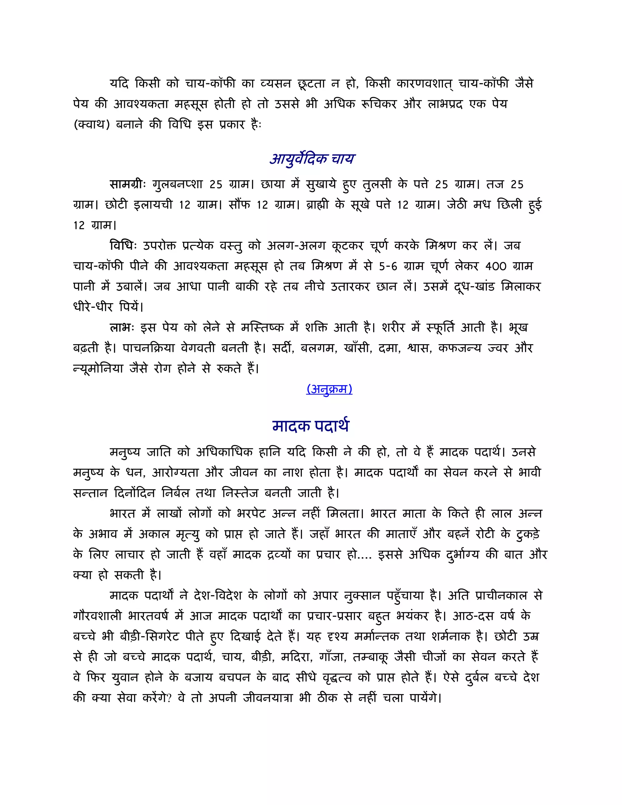 ू
        यिद िकसी को चाय-कॉफी का व्यसन छटता न हो, िकसी कारणवशात ् चाय-कॉफी जैसे
पेय की आवँयकता महसूस होती हो तो उससे भी अिधक रूिचकर और लाभूद एक पेय
(क्वाथ) बनाने की िविध इस ूकार है ः

                                       आयुविदक चाय
        साममीः गुलबनप्शा 25 माम। छाया में सुखाये हुए तुलसी क प े 25 माम। तज 25
                                                            े
माम। छोटी इलायची 12 माम। स फ 12 माम। ॄा ी क सूखे प े 12 माम। जेठ मध िछली हुई
                                           े
12 माम।
        िविधः उपरो   ूत्येक वःतु को अलग-अलग कटकर चूणर् करक िमौण कर लें। जब
                                             ू            े
चाय-कॉफी पीने की आवँयकता महसूस हो तब िमौण में से 5-6 माम चूणर् लेकर 400 माम
पानी में उबालें। जब आधा पानी बाकी रहे तब नीचे उतारकर छान लें। उसमें दध-खांड िमलाकर
                                                                     ू
धीरे -धीर िपयें।
        लाभः इस पेय को लेने से मिःतंक में शि       आती है । शरीर में ःफितर् आती है । भूख
                                                                       ू
बढ़ती है । पाचनिबया वेगवती बनती है । सद , बलगम, खाँसी, दमा,        ास, कफजन्य     वर और
न्यूमोिनया जैसे रोग होने से   कते ह।
                                             (अनुबम)


                                       मादक पदाथर्
        मनुंय जाित को अिधकािधक हािन यिद िकसी ने की हो, तो वे ह मादक पदाथर्। उनसे
मनुंय क धन, आरो यता और जीवन का नाश होता है । मादक पदाथ का सेवन करने से भावी
       े
सन्तान िदनोंिदन िनबर्ल तथा िनःतेज बनती जाती है ।
        भारत में लाखों लोगों को भरपेट अन्न नहीं िमलता। भारत माता क िकते ही लाल अन्न
                                                                  े
क अभाव में अकाल मृत्यु को ूा
 े                                हो जाते ह। जहाँ भारत की माताएँ और बहनें रोटी क टु कड़े
                                                                                े
क िलए लाचार हो जाती ह वहाँ मादक िव्यों का ूचार हो.... इससे अिधक दभार् य की बात और
 े                                                               ु
क्या हो सकती है ।
        मादक पदाथ ने दे श-िवदे श क लोगों को अपार नुक्सान पहँु चाया है । अित ूाचीनकाल से
                                  े
गौरवशाली भारतवषर् में आज मादक पदाथ का ूचार-ूसार बहुत भयंकर है । आठ-दस वषर् के
बच्चे भी बीड़ी-िसगरे ट पीते हुए िदखाई दे ते ह। यह   ँय ममार्न्तक तथा शमर्नाक है । छोटी उॆ
से ही जो बच्चे मादक पदाथर्, चाय, बीड़ी, मिदरा, गाँजा, तम्बाक जैसी चीजों का सेवन करते ह
                                                           ू
वे िफर युवान होने क बजाय बचपन क बाद सीधे वृ त्व को ूा
                   े           े                               होते ह। ऐसे दबल बच्चे दे श
                                                                            ु र्
की क्या सेवा करें गे? वे तो अपनी जीवनयाऽा भी ठ क से नहीं चला पायेंगे।
 