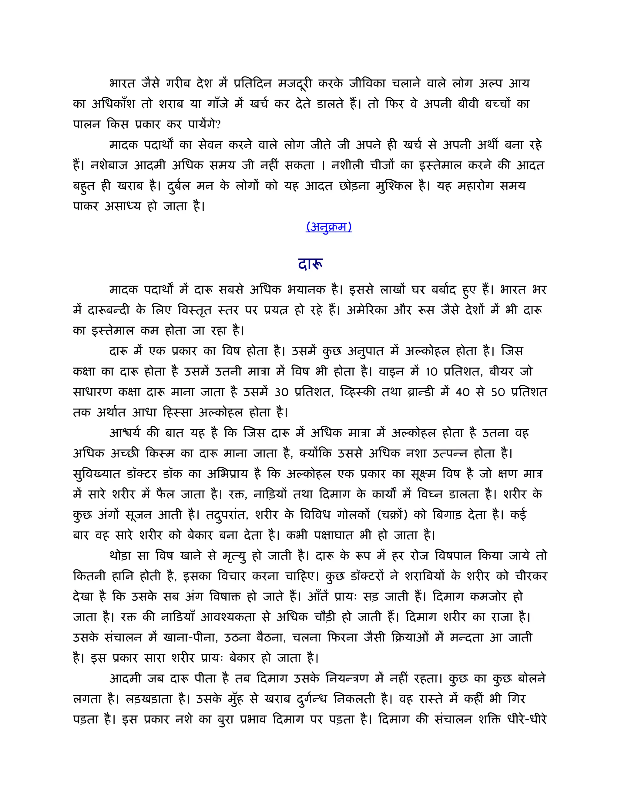 भारत जैसे गरीब दे श में ूितिदन मजदरी करक जीिवका चलाने वाले लोग अ प आय
                                         ू     े
का अिधकाँश तो शराब या गाँजे में खचर् कर दे ते डालते ह। तो िफर वे अपनी बीवी बच्चों का
पालन िकस ूकार कर पायेंगे?
       मादक पदाथ का सेवन करने वाले लोग जीते जी अपने ही खचर् से अपनी अथ बना रहे
ह। नशेबाज आदमी अिधक समय जी नहीं सकता । नशीली चीजों का इःतेमाल करने की आदत
बहुत ही खराब है । दबल मन क लोगों को यह आदत छोड़ना मुिँकल है । यह महारोग समय
                   ु र्   े
पाकर असा य हो जाता है ।
                                            (अनुबम)


                                          दारू
       मादक पदाथ में दारू सबसे अिधक भयानक है । इससे लाखों घर बबार्द हुए ह। भारत भर
में दारूबन्दी क िलए िवःतृत ःतर पर ूय
               े                          हो रहे ह। अमेिरका और रूस जैसे दे शों में भी दारू
का इःतेमाल कम होता जा रहा है ।
       दारू में एक ूकार का िवष होता है । उसमें कछ अनुपात में अ कोहल होता है । िजस
                                                ु
कक्षा का दारू होता है उसमें उतनी माऽा में िवष भी होता है । वाइन में 10 ूितशत, बीयर जो
साधारण कक्षा दारू माना जाता है उसमें 30 ूितशत, िव्हःकी तथा ॄान्डी में 40 से 50 ूितशत
तक अथार्त आधा िहःसा अ कोहल होता है ।
       आ यर् की बात यह है िक िजस दारू में अिधक माऽा में अ कोहल होता है उतना वह
अिधक अच्छ िकःम का दारू माना जाता है , क्योंिक उससे अिधक नशा उत्पन्न होता है ।
सुिव यात डॉक्टर डॉक का अिभूाय है िक अ कोहल एक ूकार का सूआम िवष है जो क्षण माऽ
में सारे शरीर में फल जाता है । र , नािड़यों तथा िदमाग क काय में िव न डालता है । शरीर क
                   ै                                  े                              े
कछ अंगों सूजन आती है । तदपरांत, शरीर क िविवध गोलकों (चबों) को िबगाड़ दे ता है । कई
 ु                       ु            े
बार वह सारे शरीर को बेकार बना दे ता है । कभी पक्षाघात भी हो जाता है ।
       थोड़ा सा िवष खाने से मृत्यु हो जाती है । दारू क रूप में हर रोज िवषपान िकया जाये तो
                                                     े
िकतनी हािन होती है , इसका िवचार करना चािहए। कछ डॉक्टरों ने शरािबयों क शरीर को चीरकर
                                             ु                       े
दे खा है िक उसक सब अंग िवषा
               े                 हो जाते ह। आँतें ूायः सड़ जाती ह। िदमाग कमजोर हो
जाता है । र   की नािडयाँ आवँयकता से अिधक चौड़ी हो जाती ह। िदमाग शरीर का राजा है ।
उसक संचालन में खाना-पीना, उठना बैठना, चलना िफरना जैसी िबयाओं में मन्दता आ जाती
   े
है । इस ूकार सारा शरीर ूायः बेकार हो जाता है ।
       आदमी जब दारू पीता है तब िदमाग उसक िनयन्ऽण में नहीं रहता। कछ का कछ बोलने
                                        े                        ु     ु
लगता है । लड़खड़ाता है । उसक मुह से खराब दगन्ध िनकलती है । वह राःते में कहीं भी िगर
                          े ँ           ु र्
पड़ता है । इस ूकार नशे का बुरा ूभाव िदमाग पर पड़ता है । िदमाग की संचालन शि           धीरे -धीरे
 