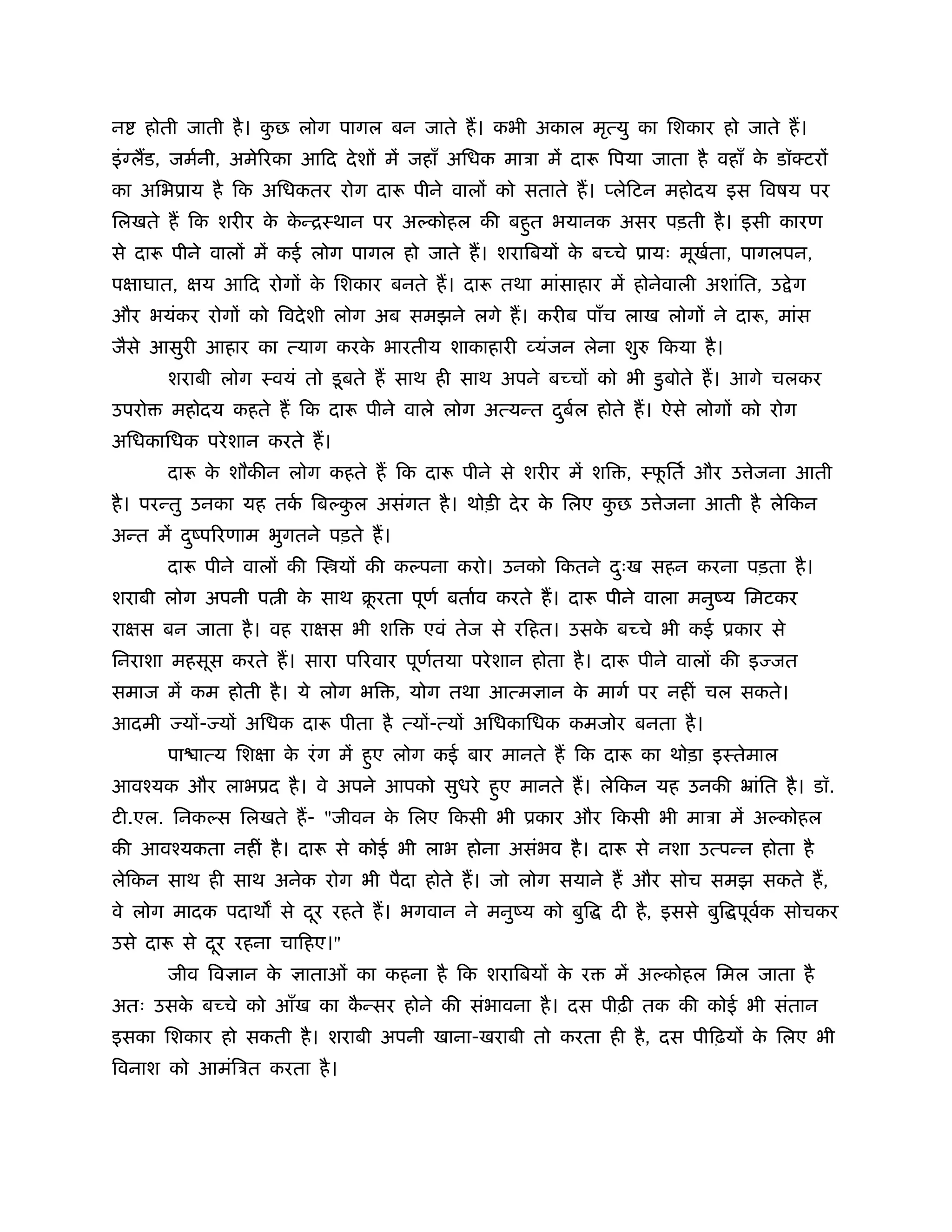 न   होती जाती है । कछ लोग पागल बन जाते ह। कभी अकाल मृत्यु का िशकार हो जाते ह।
                    ु
इं लड, जमर्नी, अमेिरका आिद दे शों में जहाँ अिधक माऽा में दारू िपया जाता है वहाँ क डॉक्टरों
                                                                                 े
का अिभूाय है िक अिधकतर रोग दारू पीने वालों को सताते ह। प्लेिटन महोदय इस िवषय पर
िलखते ह िक शरीर क कन्िःथान पर अ कोहल की बहुत भयानक असर पड़ती है । इसी कारण
                 े े
से दारू पीने वालों में कई लोग पागल हो जाते ह। शरािबयों क बच्चे ूायः मूखता, पागलपन,
                                                        े              र्
पक्षाघात, क्षय आिद रोगों क िशकार बनते ह। दारू तथा मांसाहार में होनेवाली अशांित, उ े ग
                          े
और भयंकर रोगों को िवदे शी लोग अब समझने लगे ह। करीब पाँच लाख लोगों ने दारू, मांस
जैसे आसुरी आहार का त्याग करक भारतीय शाकाहारी व्यंजन लेना शु
                            े                                       िकया है ।
       शराबी लोग ःवयं तो डू बते ह साथ ही साथ अपने बच्चों को भी डु बोते ह। आगे चलकर
उपरो   महोदय कहते ह िक दारू पीने वाले लोग अत्यन्त दबल होते ह। ऐसे लोगों को रोग
                                                   ु र्
अिधकािधक परे शान करते ह।
       दारू क शौकीन लोग कहते ह िक दारू पीने से शरीर में शि , ःफितर् और उ ेजना आती
             े                                                 ू
है । परन्तु उनका यह तक िब कल असंगत है । थोड़ी दे र क िलए कछ उ ेजना आती है लेिकन
                      र्   ु                       े     ु
अन्त में दंपिरणाम भुगतने पड़ते ह।
          ु
       दारू पीने वालों की ि यों की क पना करो। उनको िकतने दःख सहन करना पड़ता है ।
                                                          ु
शराबी लोग अपनी प ी क साथ बरता पूणर् बतार्व करते ह। दारू पीने वाला मनुंय िमटकर
                    े     ू
राक्षस बन जाता है । वह राक्षस भी शि    एवं तेज से रिहत। उसक बच्चे भी कई ूकार से
                                                           े
िनराशा महसूस करते ह। सारा पिरवार पूणतया परे शान होता है । दारू पीने वालों की इ जत
                                    र्
समाज में कम होती है । ये लोग भि , योग तथा आत्म ान क मागर् पर नहीं चल सकते।
                                                   े
आदमी    यों- यों अिधक दारू पीता है त्यों-त्यों अिधकािधक कमजोर बनता है ।
       पा ात्य िशक्षा क रं ग में हुए लोग कई बार मानते ह िक दारू का थोड़ा इःतेमाल
                       े
आवँयक और लाभूद है । वे अपने आपको सुधरे हुए मानते ह। लेिकन यह उनकी ॅांित है । डॉ.
टी.एल. िनक स िलखते ह- "जीवन क िलए िकसी भी ूकार और िकसी भी माऽा में अ कोहल
                             े
की आवँयकता नहीं है । दारू से कोई भी लाभ होना असंभव है । दारू से नशा उत्पन्न होता है
लेिकन साथ ही साथ अनेक रोग भी पैदा होते ह। जो लोग सयाने ह और सोच समझ सकते ह,
वे लोग मादक पदाथ से दर रहते ह। भगवान ने मनुंय को बुि
                     ू                                        दी है , इससे बुि पूवक सोचकर
                                                                                  र्
उसे दारू से दर रहना चािहए।"
             ू
       जीव िव ान के     ाताओं का कहना है िक शरािबयों क र
                                                      े        में अ कोहल िमल जाता है
अतः उसक बच्चे को आँख का कन्सर होने की संभावना है । दस पीढ़ी तक की कोई भी संतान
       े                 ै
इसका िशकार हो सकती है । शराबी अपनी खाना-खराबी तो करता ही है , दस पीिढ़यों क िलए भी
                                                                          े
िवनाश को आमंिऽत करता है ।
 