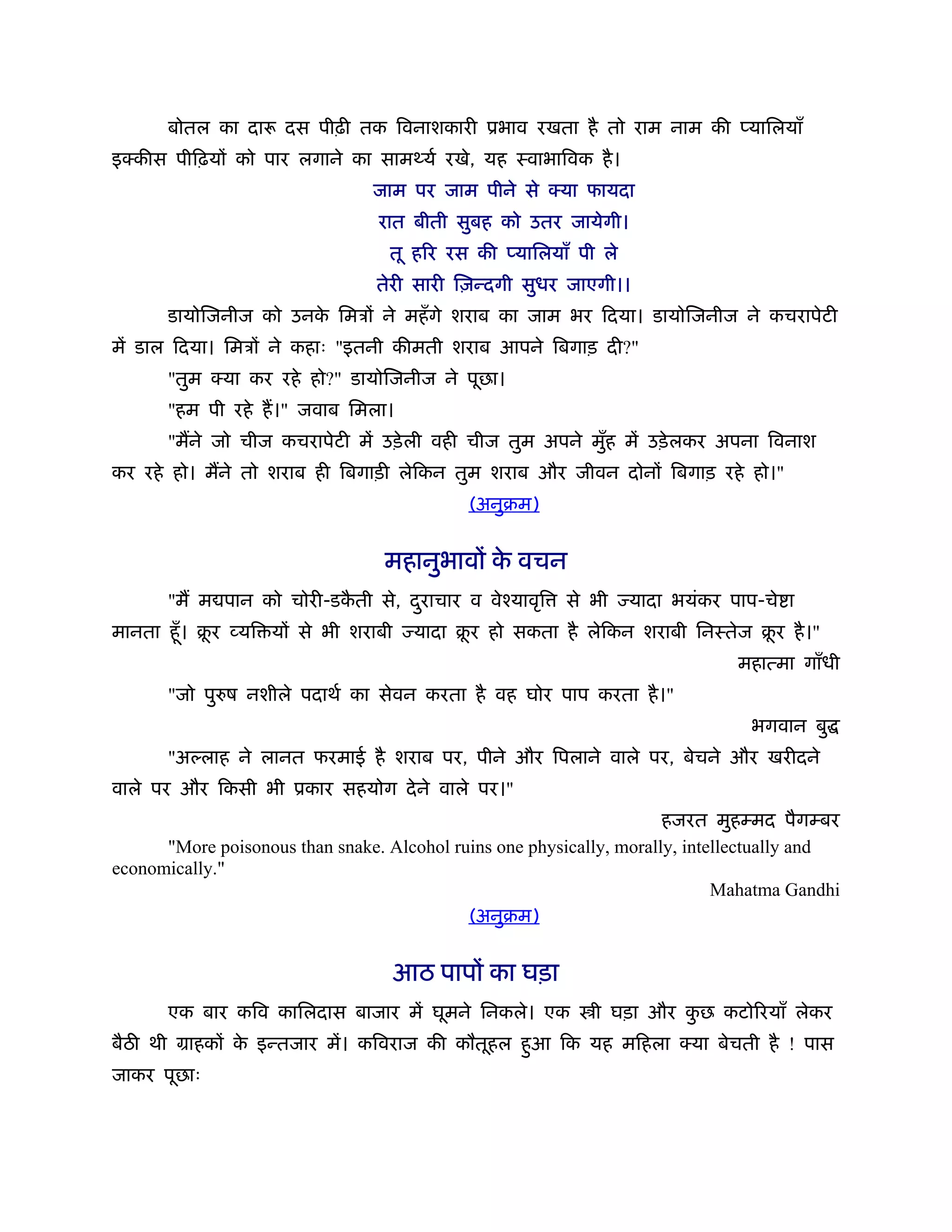 बोतल का दारू दस पीढ़ी तक िवनाशकारी ूभाव रखता है तो राम नाम की प्यािलयाँ
इक्कीस पीिढ़यों को पार लगाने का सामथ्यर् रखे, यह ःवाभािवक है ।
                                जाम पर जाम पीने से क्या फायदा
                                 रात बीती सुबह को उतर जायेगी।
                                  तू हिर रस की प्यािलयाँ पी ले
                                 तेरी सारी िज़न्दगी सुधर जाएगी।।
      डायोिजनीज को उनक िमऽों ने महँ गे शराब का जाम भर िदया। डायोिजनीज ने कचरापेटी
                      े
में डाल िदया। िमऽों ने कहाः "इतनी कीमती शराब आपने िबगाड़ दी?"
      "तुम क्या कर रहे हो?" डायोिजनीज ने पूछा।
      "हम पी रहे ह।" जवाब िमला।
      "मने जो चीज कचरापेटी में उड़े ली वही चीज तुम अपने मुह में उड़े लकर अपना िवनाश
                                                         ँ
कर रहे हो। मने तो शराब ही िबगाड़ी लेिकन तुम शराब और जीवन दोनों िबगाड़ रहे हो।"
                                             (अनुबम)


                                  महानुभावों क वचन
                                              े
      "म म पान को चोरी-डकती से, दराचार व वेँयावृि
                         ै       ु                      से भी    यादा भयंकर पाप-चे ा
मानता हँू । बर व्यि यों से भी शराबी
             ू                         यादा बर हो सकता है लेिकन शराबी िनःतेज बर है ।"
                                             ू                                ू
                                                                              महात्मा गाँधी
      "जो पु ष नशीले पदाथर् का सेवन करता है वह घोर पाप करता है ।"
                                                                               भगवान बु
      "अ लाह ने लानत फरमाई है शराब पर, पीने और िपलाने वाले पर, बेचने और खरीदने
वाले पर और िकसी भी ूकार सहयोग दे ने वाले पर।"
                                                                      हजरत मुहम्मद पैगम्बर
      "More poisonous than snake. Alcohol ruins one physically, morally, intellectually and
economically."
                                                                             Mahatma Gandhi
                                            (अनुबम)


                                      आठ पापों का घड़ा
      एक बार किव कािलदास बाजार में घूमने िनकले। एक          ी घड़ा और कछ कटोिरयाँ लेकर
                                                                      ु
बैठ थी माहकों क इन्तजार में। किवराज की कौतूहल हुआ िक यह मिहला क्या बेचती है ! पास
               े
जाकर पूछाः
 