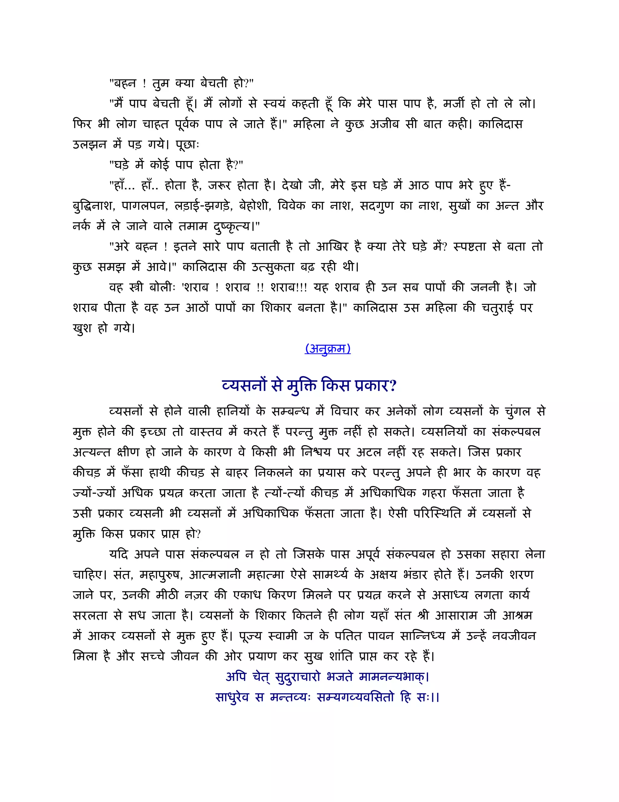 "बहन ! तुम क्या बेचती हो?"
        "म पाप बेचती हँू । म लोगों से ःवयं कहती हँू िक मेरे पास पाप है , मज हो तो ले लो।
िफर भी लोग चाहत पूवक पाप ले जाते ह।" मिहला ने कछ अजीब सी बात कही। कािलदास
                   र्                          ु
उलझन में पड़ गये। पूछाः
        "घड़े में कोई पाप होता है ?"
        "हाँ... हाँ.. होता है , जरूर होता है । दे खो जी, मेरे इस घड़े में आठ पाप भरे हुए ह-
बुि नाश, पागलपन, लड़ाई-झगड़े , बेहोशी, िववेक का नाश, सदगुण का नाश, सुखों का अन्त और
नक में ले जाने वाले तमाम दंकृ त्य।"
  र्                      ु
        "अरे बहन ! इतने सारे पाप बताती है तो आिखर है क्या तेरे घड़े में? ःप ता से बता तो
कछ समझ में आवे।" कािलदास की उत्सुकता बढ़ रही थी।
 ु
        वह    ी बोलीः 'शराब ! शराब !! शराब!!! यह शराब ही उन सब पापों की जननी है । जो
शराब पीता है वह उन आठों पापों का िशकार बनता है ।" कािलदास उस मिहला की चतुराई पर
खुश हो गये।
                                                  (अनुबम)


                                 व्यसनों से मुि     िकस ूकार?
        व्यसनों से होने वाली हािनयों क सम्बन्ध में िवचार कर अनेकों लोग व्यसनों क चुंगल से
                                      े                                         े
मु    होने की इच्छा तो वाःतव में करते ह परन्तु मु       नहीं हो सकते। व्यसिनयों का संक पबल
अत्यन्त क्षीण हो जाने क कारण वे िकसी भी िन य पर अटल नहीं रह सकते। िजस ूकार
                       े
कीचड़ में फसा हाथी कीचड़ से बाहर िनकलने का ूयास करे परन्तु अपने ही भार क कारण वह
          ँ                                                           े
 यों- यों अिधक ूय       करता जाता है त्यों-त्यों कीचड़ में अिधकािधक गहरा फसता जाता है
                                                                         ँ
उसी ूकार व्यसनी भी व्यसनों में अिधकािधक फसता जाता है । ऐसी पिरिःथित में व्यसनों से
                                         ँ
मुि   िकस ूकार ूा       हो?
        यिद अपने पास संक पबल न हो तो िजसक पास अपूवर् संक पबल हो उसका सहारा लेना
                                         े
चािहए। संत, महापु ष, आत्म ानी महात्मा ऐसे सामथ्यर् क अक्षय भंडार होते ह। उनकी शरण
                                                    े
जाने पर, उनकी मीठ नज़र की एकाध िकरण िमलने पर ूय                  करने से असा य लगता कायर्
सरलता से सध जाता है । व्यसनों क िशकार िकतने ही लोग यहाँ संत ौी आसाराम जी आौम
                               े
में आकर व्यसनों से मु         हुए ह। पू य ःवामी ज क पितत पावन सािन्न य में उन्हें नवजीवन
                                                   े
िमला है और सच्चे जीवन की ओर ूयाण कर सुख शांित ूा               कर रहे ह।
                                  अिप चेत ् सुदराचारो भजते मामनन्यभाक् ।
                                               ु
                                साधुरेव स मन्तव्यः सम्यगव्यविसतो िह सः।।
 