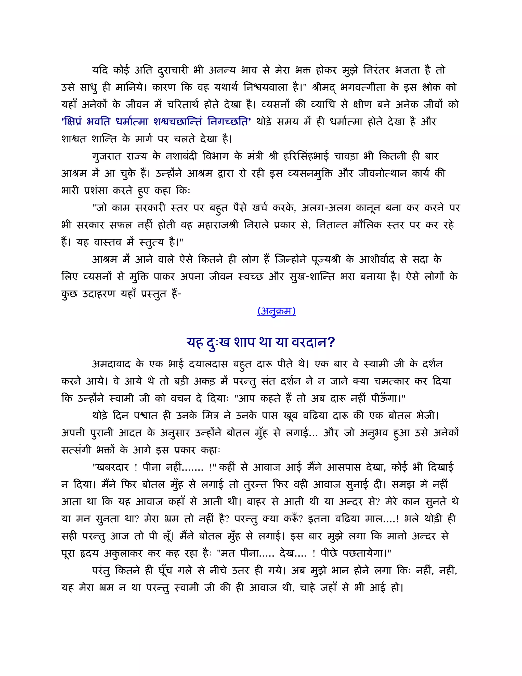 यिद कोई अित दराचारी भी अनन्य भाव से मेरा भ
                     ु                                    होकर मुझे िनरं तर भजता है तो
उसे साधु ही मािनये। कारण िक वह यथाथर् िन यवाला है ।" ौीम        भगवत्गीता क इस
                                                                           े         ोक को
यहाँ अनेकों क जीवन में चिरताथर् होते दे खा है । व्यसनों की व्यािध से क्षीण बने अनेक जीवों को
             े
'िक्षूं भवित धमार्त्मा श चछािन्तं िनगच्छित' थोड़े समय में ही धमार्त्मा होते दे खा है और
शा त शािन्त क मागर् पर चलते दे खा है ।
             े
        गुजरात रा य क नशाबंदी िवभाग क मंऽी ौी हिरिसंहभाई चावड़ा भी िकतनी ही बार
                     े               े
आौम में आ चुक ह। उन्होंने आौम
             े                       ारा रो रही इस व्यसनमुि     और जीवनोत्थान कायर् की
भारी ूशंसा करते हुए कहा िकः
        "जो काम सरकारी ःतर पर बहुत पैसे खचर् करक, अलग-अलग कानून बना कर करने पर
                                                े
भी सरकार सफल नहीं होती वह महाराजौी िनराले ूकार से, िनतान्त मौिलक ःतर पर कर रहे
ह। यह वाःतव में ःतुत्य है ।"
        आौम में आने वाले ऐसे िकतने ही लोग ह िजन्होंने पू यौी क आशीवार्द से सदा क
                                                              े                 े
िलए व्यसनों से मुि   पाकर अपना जीवन ःवच्छ और सुख-शािन्त भरा बनाया है । ऐसे लोगों के
कछ उदाहरण यहाँ ूःतुत ह-
 ु
                                             (अनुबम)


                               यह दःख शाप था या वरदान?
                                   ु
        अमदावाद क एक भाई दयालदास बहुत दारू पीते थे। एक बार वे ःवामी जी क दशर्न
                 े                                                      े
करने आये। वे आये थे तो बड़ी अकड़ में परन्तु संत दशर्न ने न जाने क्या चमत्कार कर िदया
िक उन्होंने ःवामी जी को वचन दे िदयाः "आप कहते ह तो अब दारू नहीं पीऊगा।"
                                                                   ँ
        थोड़े िदन प ात ही उनक िमऽ ने उनक पास खूब बिढ़या दारू की एक बोतल भेजी।
                            े          े
अपनी पुरानी आदत क अनुसार उन्होंने बोतल मुह से लगाई... और जो अनुभव हुआ उसे अनेकों
                 े                       ँ
सत्संगी भ ों क आगे इस ूकार कहाः
              े
        "खबरदार ! पीना नहीं....... !" कहीं से आवाज आई मने आसपास दे खा, कोई भी िदखाई
न िदया। मने िफर बोतल मुह से लगाई तो तुरन्त िफर वही आवाज सुनाई दी। समझ में नहीं
                       ँ
आता था िक यह आवाज कहाँ से आती थी। बाहर से आती थी या अन्दर से? मेरे कान सुनते थे
या मन सुनता था? मेरा ॅम तो नहीं है ? परन्तु क्या करू? इतना बिढ़या माल....! भले थोड़ी ही
                                                   ँ
सही परन्तु आज तो पी लू। मने बोतल मुह से लगाई। इस बार मुझे लगा िक मानो अन्दर से
                      ँ            ँ
पूरा   दय अकलाकर कर कह रहा है ः "मत पीना..... दे ख.... ! पीछे पछतायेगा।"
            ु
        परं तु िकतने ही घूँच गले से नीचे उतर ही गये। अब मुझे भान होने लगा िकः नहीं, नहीं,
यह मेरा ॅम न था परन्तु ःवामी जी की ही आवाज थी, चाहे जहाँ से भी आई हो।
 