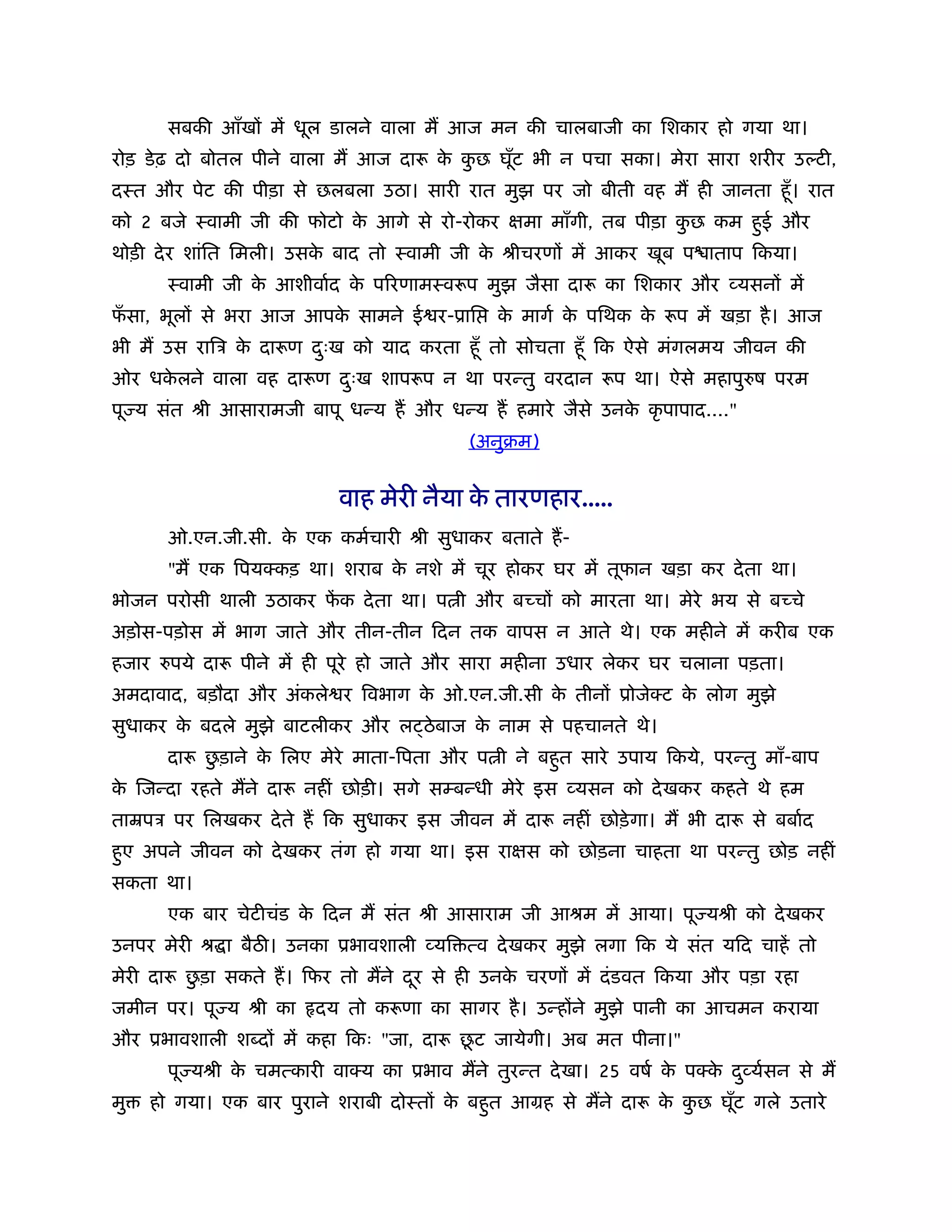 सबकी आँखों में धूल डालने वाला म आज मन की चालबाजी का िशकार हो गया था।
रोड़ डे ढ़ दो बोतल पीने वाला म आज दारू क कछ घूँट भी न पचा सका। मेरा सारा शरीर उ टी,
                                      े ु
दःत और पेट की पीड़ा से छलबला उठा। सारी रात मुझ पर जो बीती वह म ही जानता हँू । रात
को 2 बजे ःवामी जी की फोटो क आगे से रो-रोकर क्षमा माँगी, तब पीड़ा कछ कम हुई और
                           े                                     ु
थोड़ी दे र शांित िमली। उसक बाद तो ःवामी जी क ौीचरणों में आकर खूब प ाताप िकया।
                         े                 े
       ःवामी जी क आशीवार्द क पिरणामःवरूप मुझ जैसा दारू का िशकार और व्यसनों में
                 े          े
फसा, भूलों से भरा आज आपक सामने ई र-ूाि
 ँ                      े                     क मागर् क पिथक क रूप में खड़ा है । आज
                                               े       े      े
भी म उस रािऽ क दारूण दःख को याद करता हँू तो सोचता हँू िक ऐसे मंगलमय जीवन की
              े       ु
ओर धकलने वाला वह दारूण दःख शापरूप न था परन्तु वरदान रूप था। ऐसे महापु ष परम
     े                  ु
पू य संत ौी आसारामजी बापू धन्य ह और धन्य ह हमारे जैसे उनक कृ पापाद...."
                                                         े
                                          (अनुबम)


                           वाह मेरी नैया क तारणहार.....
                                          े
       ओ.एन.जी.सी. क एक कमर्चारी ौी सुधाकर बताते ह-
                    े
       "म एक िपयक्कड़ था। शराब क नशे में चूर होकर घर में तूफान खड़ा कर दे ता था।
                               े
भोजन परोसी थाली उठाकर फक दे ता था। प ी और बच्चों को मारता था। मेरे भय से बच्चे
                       ें
अड़ोस-पड़ोस में भाग जाते और तीन-तीन िदन तक वापस न आते थे। एक महीने में करीब एक
हजार   पये दारू पीने में ही पूरे हो जाते और सारा महीना उधार लेकर घर चलाना पड़ता।
अमदावाद, बड़ौदा और अंकले र िवभाग क ओ.एन.जी.सी क तीनों ूोजेक्ट क लोग मुझे
                                 े            े               े
सुधाकर क बदले मुझे बाटलीकर और ल ठे बाज क नाम से पहचानते थे।
        े                               े
             ु
       दारू छड़ाने क िलए मेरे माता-िपता और प ी ने बहुत सारे उपाय िकये, परन्तु माँ-बाप
                   े
क िजन्दा रहते मने दारू नहीं छोड़ी। सगे सम्बन्धी मेरे इस व्यसन को दे खकर कहते थे हम
 े
ताॆपऽ पर िलखकर दे ते ह िक सुधाकर इस जीवन में दारू नहीं छोड़े गा। म भी दारू से बबार्द
हुए अपने जीवन को दे खकर तंग हो गया था। इस राक्षस को छोड़ना चाहता था परन्तु छोड़ नहीं
सकता था।
       एक बार चेटीचंड क िदन म संत ौी आसाराम जी आौम में आया। पू यौी को दे खकर
                       े
उनपर मेरी ौ ा बैठ । उनका ूभावशाली व्यि त्व दे खकर मुझे लगा िक ये संत यिद चाहें तो
           ु
मेरी दारू छड़ा सकते ह। िफर तो मने दर से ही उनक चरणों में दं डवत िकया और पड़ा रहा
                                  ू          े
जमीन पर। पू य ौी का     दय तो करूणा का सागर है । उन्होंने मुझे पानी का आचमन कराया
                                         ू
और ूभावशाली श दों में कहा िकः "जा, दारू छट जायेगी। अब मत पीना।"
       पू यौी क चमत्कारी वाक्य का ूभाव मने तुरन्त दे खा। 25 वषर् क पक्क दव्यर्सन से म
               े                                                  े    े ु
मु   हो गया। एक बार पुराने शराबी दोःतों क बहुत आमह से मने दारू क कछ घूँट गले उतारे
                                         े                      े ु
 