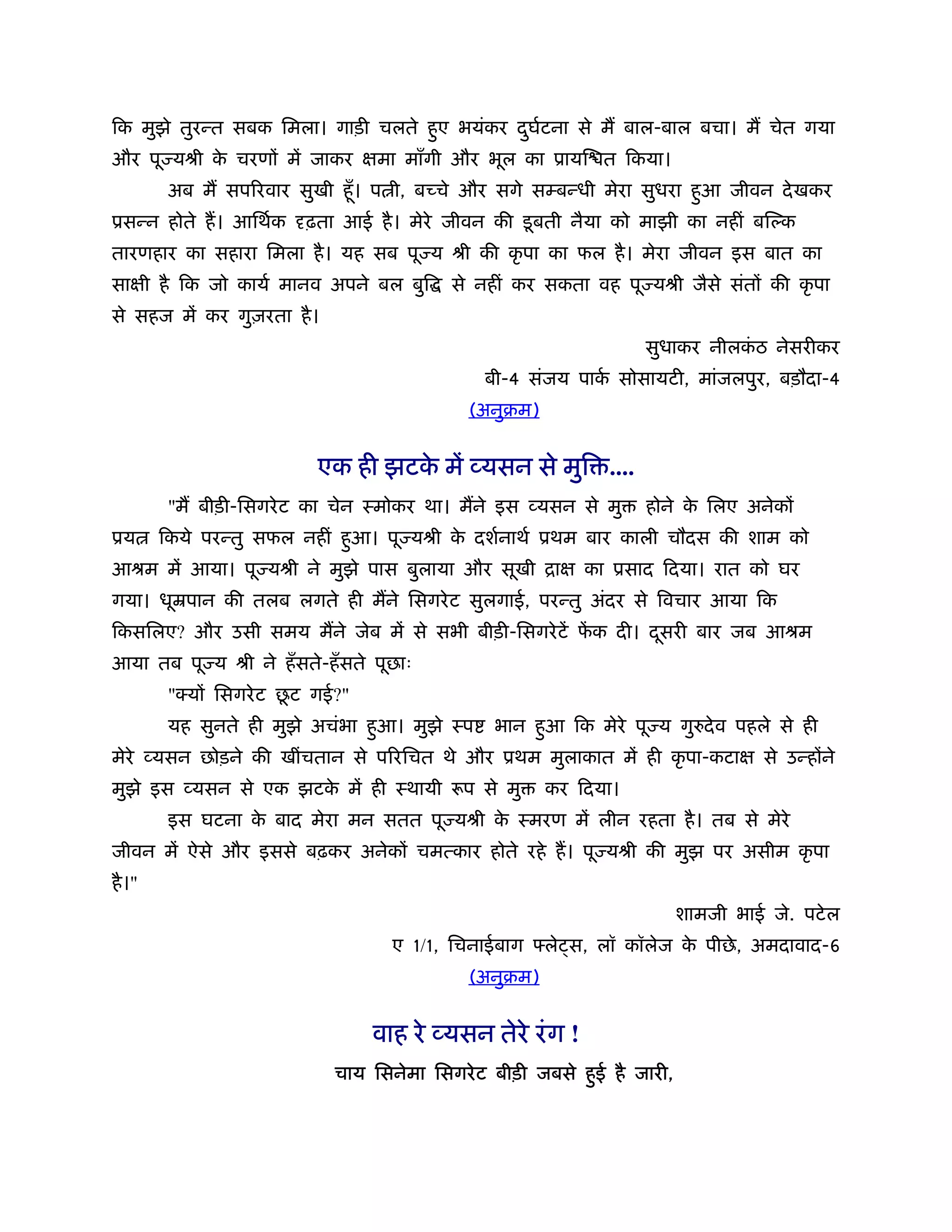 िक मुझे तुरन्त सबक िमला। गाड़ी चलते हुए भयंकर दघटना से म बाल-बाल बचा। म चेत गया
                                              ु र्
और पू यौी क चरणों में जाकर क्षमा माँगी और भूल का ूायि त िकया।
           े
         अब म सपिरवार सुखी हँू । प ी, बच्चे और सगे सम्बन्धी मेरा सुधरा हुआ जीवन दे खकर
ूसन्न होते ह। आिथर्क     ढ़ता आई है । मेरे जीवन की डू बती नैया को माझी का नहीं बि क
तारणहार का सहारा िमला है । यह सब पू य ौी की कृ पा का फल है । मेरा जीवन इस बात का
साक्षी है िक जो कायर् मानव अपने बल बुि     से नहीं कर सकता वह पू यौी जैसे संतों की कृ पा
से सहज में कर गुज़रता है ।
                                                                  सुधाकर नीलकठ नेसरीकर
                                                                             ं
                                               बी-4 संजय पाक सोसायटी, मांजलपुर, बड़ौदा-4
                                                            र्
                                             (अनुबम)


                           एक ही झटक में व्यसन से मुि ....
                                    े
         "म बीड़ी-िसगरे ट का चेन ःमोकर था। मने इस व्यसन से मु      होने क िलए अनेकों
                                                                        े
ूय      िकये परन्तु सफल नहीं हुआ। पू यौी क दशर्नाथर् ूथम बार काली चौदस की शाम को
                                          े
आौम में आया। पू यौी ने मुझे पास बुलाया और सूखी िाक्ष का ूसाद िदया। रात को घर
गया। धूॆपान की तलब लगते ही मने िसगरे ट सुलगाई, परन्तु अंदर से िवचार आया िक
िकसिलए? और उसी समय मने जेब में से सभी बीड़ी-िसगरे टें फक दी। दसरी बार जब आौम
                                                      ें     ू
आया तब पू य ौी ने हँ सते-हँ सते पूछाः
                         ू
         "क्यों िसगरे ट छट गई?"
         यह सुनते ही मुझे अचंभा हुआ। मुझे ःप    भान हुआ िक मेरे पू य गु दे व पहले से ही
मेरे व्यसन छोड़ने की खींचतान से पिरिचत थे और ूथम मुलाकात में ही कृ पा-कटाक्ष से उन्होंने
मुझे इस व्यसन से एक झटक में ही ःथायी रूप से मु
                       े                               कर िदया।
         इस घटना क बाद मेरा मन सतत पू यौी क ःमरण में लीन रहता है । तब से मेरे
                  े                        े
जीवन में ऐसे और इससे बढ़कर अनेकों चमत्कार होते रहे ह। पू यौी की मुझ पर असीम कृ पा
है ।"
                                                                         शामजी भाई जे. पटे ल
                                    ए 1/1, िचनाईबाग    ले स, लॉ कॉलेज क पीछे , अमदावाद-6
                                                                       े
                                             (अनुबम)


                                  वाह रे व्यसन तेरे रं ग !
                             चाय िसनेमा िसगरे ट बीड़ी जबसे हुई है जारी,
 