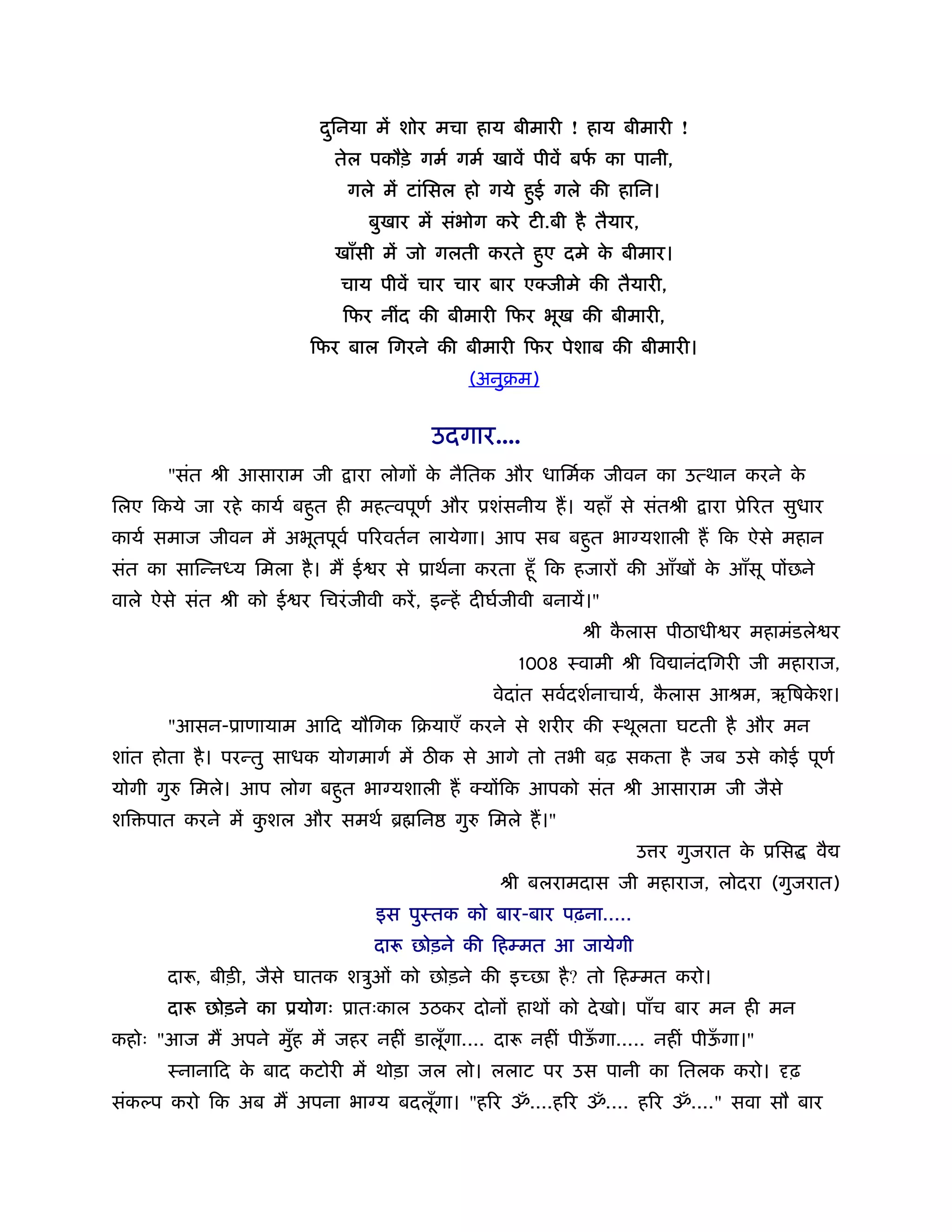 दिनया में शोर मचा हाय बीमारी ! हाय बीमारी !
                            ु
                             तेल पकौड़े गमर् गमर् खावें पीवें बफ का पानी,
                                                               र्
                               गले में टांिसल हो गये हुई गले की हािन।
                                  बुखार में संभोग करे टी.बी है तैयार,
                             खाँसी में जो गलती करते हुए दमे क बीमार।
                                                             े
                              चाय पीवें चार चार बार एक्जीमे की तैयारी,
                              िफर नींद की बीमारी िफर भूख की बीमारी,
                          िफर बाल िगरने की बीमारी िफर पेशाब की बीमारी।
                                                  (अनुबम)


                                          उदगार....
       "संत ौी आसाराम जी        ारा लोगों क नैितक और धािमर्क जीवन का उत्थान करने क
                                           े                                      े
िलए िकये जा रहे कायर् बहुत ही महत्वपूणर् और ूशंसनीय ह। यहाँ से संतौी        ारा ूेिरत सुधार
कायर् समाज जीवन में अभूतपूवर् पिरवतर्न लायेगा। आप सब बहुत भा यशाली ह िक ऐसे महान
संत का सािन्न य िमला है । म ई र से ूाथर्ना करता हँू िक हजारों की आँखों क आँसू पोंछने
                                                                        े
वाले ऐसे संत ौी को ई र िचरं जीवी करें , इन्हें दीघर्जीवी बनायें।"
                                                              ौी कलास पीठाधी र महामंडले र
                                                                  ै
                                                      1008 ःवामी ौी िव ानंदिगरी जी महाराज,
                                                    वेदांत सवर्दशर्नाचायर्, कलास आौम, ऋिषकश।
                                                                             ै            े
       "आसन-ूाणायाम आिद यौिगक िबयाएँ करने से शरीर की ःथूलता घटती है और मन
शांत होता है । परन्तु साधक योगमागर् में ठ क से आगे तो तभी बढ़ सकता है जब उसे कोई पूणर्
योगी गु   िमले। आप लोग बहुत भा यशाली ह क्योंिक आपको संत ौी आसाराम जी जैसे
शि पात करने में कशल और समथर् ॄ िन
                 ु                           गु    िमले ह।"
                                                                    उ र गुजरात क ूिस
                                                                                े         वै
                                                     ौी बलरामदास जी महाराज, लोदरा (गुजरात)
                                   इस पुःतक को बार-बार पढ़ना.....
                                  दारू छोड़ने की िहम्मत आ जायेगी
       दारू, बीड़ी, जैसे घातक शऽुओं को छोड़ने की इच्छा है ? तो िहम्मत करो।
       दारू छोड़ने का ूयोगः ूातःकाल उठकर दोनों हाथों को दे खो। पाँच बार मन ही मन
कहोः "आज म अपने मुह में जहर नहीं डालूगा.... दारू नहीं पीऊगा..... नहीं पीऊगा।"
                  ँ                  ँ                   ँ               ँ
       ःनानािद क बाद कटोरी में थोड़ा जल लो। ललाट पर उस पानी का ितलक करो।
                े                                                                     ढ़
संक प करो िक अब म अपना भा य बदलूगा। "हिर ॐ....हिर ॐ.... हिर ॐ...." सवा सौ बार
                                ँ
 