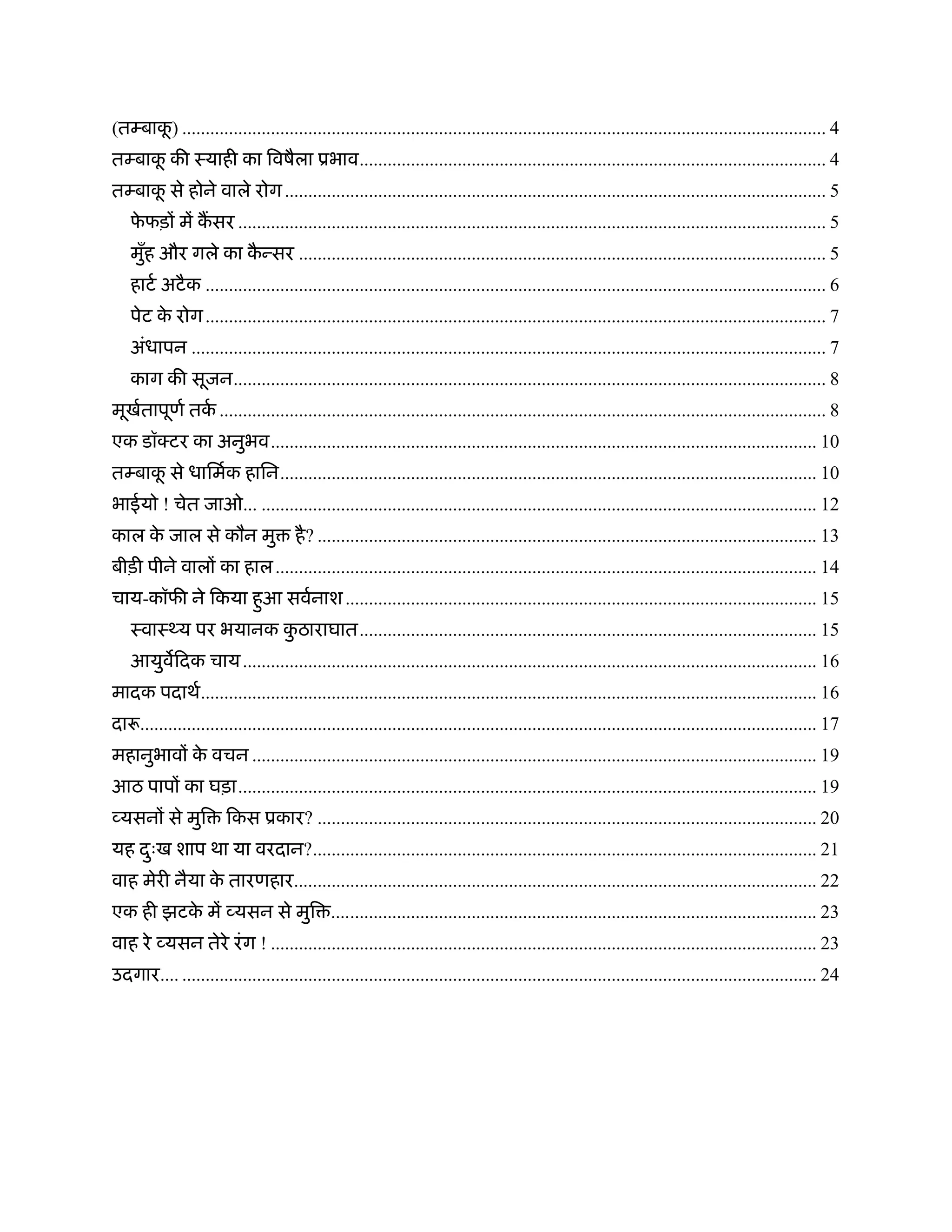 ू
(तम्बाक) .......................................................................................................................................... 4
तम्बाक की ःयाही का िवषैला ूभाव.................................................................................................... 4
      ू
तम्बाक से होने वाले रोग .................................................................................................................... 5
      ू
   फफड़ों में कसर .............................................................................................................................. 5
    े
   मुह और गले का कन्सर ................................................................................................................. 5
     ँ            ै
   हाटर् अटै क ..................................................................................................................................... 6
   पेट क रोग ..................................................................................................................................... 7
        े
   अंधापन ........................................................................................................................................ 7
   काग की सूजन............................................................................................................................... 8
मूखतापूणर् तक .................................................................................................................................. 8
   र्        र्
एक डॉक्टर का अनुभव..................................................................................................................... 10
तम्बाक से धािमर्क हािन................................................................................................................... 10
      ू
भाईयो ! चेत जाओ... ....................................................................................................................... 12
काल क जाल से कौन मु
     े                                है ? ........................................................................................................... 13
बीड़ी पीने वालों का हाल .................................................................................................................... 14
चाय-कॉफी ने िकया हुआ सवर्नाश ..................................................................................................... 15
   ःवाःथ्य पर भयानक कठाराघात.................................................................................................. 15
                     ु
   आयुविदक चाय ........................................................................................................................... 16
मादक पदाथर्.................................................................................................................................... 16
दारू................................................................................................................................................. 17
महानुभावों क वचन ......................................................................................................................... 19
            े
आठ पापों का घड़ा............................................................................................................................ 19
व्यसनों से मुि         िकस ूकार? ........................................................................................................... 20
यह दःख शाप था या वरदान?............................................................................................................ 21
    ु
वाह मेरी नैया क तारणहार................................................................................................................ 22
               े
एक ही झटक में व्यसन से मुि ........................................................................................................ 23
         े
वाह रे व्यसन तेरे रं ग ! ..................................................................................................................... 23
उदगार.... ........................................................................................................................................ 24
 
