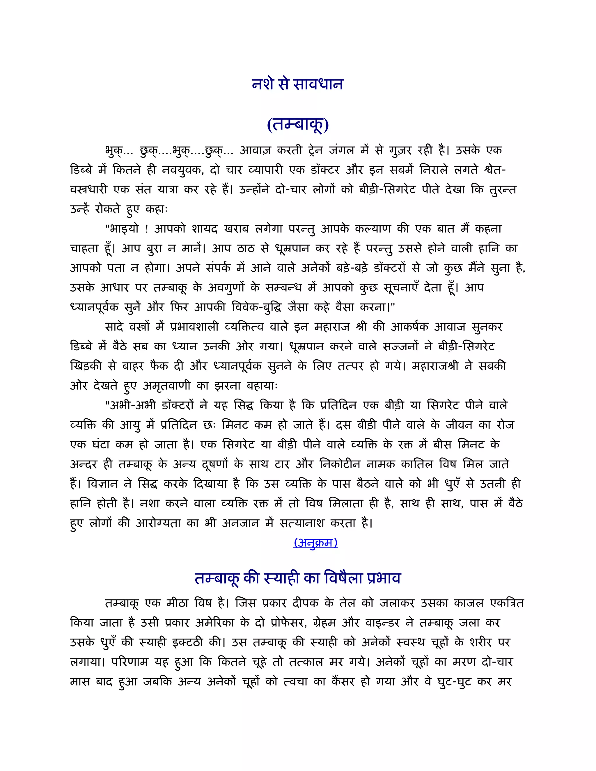नशे से सावधान

                                                 ू
                                          (तम्बाक)
                ु               ु
       भुक्... छक् ....भुक्....छक् ... आवाज़ करती शे न जंगल में से गुज़र रही है । उसक एक
                                                                                   े
िड बे में िकतने ही नवयुवक, दो चार व्यापारी एक डॉक्टर और इन सबमें िनराले लगते           ेत-
व धारी एक संत याऽा कर रहे ह। उन्होंने दो-चार लोगों को बीड़ी-िसगरे ट पीते दे खा िक तुरन्त
उन्हें रोकते हुए कहाः
       "भाइयो ! आपको शायद खराब लगेगा परन्तु आपक क याण की एक बात म कहना
                                               े
चाहता हँू । आप बुरा न मानें। आप ठाठ से धूॆपान कर रहे ह परन्तु उससे होने वाली हािन का
आपको पता न होगा। अपने संपक में आने वाले अनेकों बड़े -बड़े डॉक्टरों से जो कछ मने सुना है ,
                          र्                                            ु
उसक आधार पर तम्बाक क अवगुणों क सम्बन्ध में आपको कछ सूचनाएँ दे ता हँू । आप
   े              ू े         े                  ु
 यानपूवक सुनें और िफर आपकी िववेक-बुि
       र्                                     जैसा कहे वैसा करना।"
       सादे व ों में ूभावशाली व्यि त्व वाले इन महाराज ौी की आकषर्क आवाज सुनकर
िड बे में बैठे सब का    यान उनकी ओर गया। धूॆपान करने वाले स जनों ने बीड़ी-िसगरे ट
िखड़की से बाहर फक दी और
               ै               यानपूवक सुनने क िलए तत्पर हो गये। महाराजौी ने सबकी
                                     र्       े
ओर दे खते हुए अमृतवाणी का झरना बहायाः
       "अभी-अभी डॉक्टरों ने यह िस        िकया है िक ूितिदन एक बीड़ी या िसगरे ट पीने वाले
व्यि   की आयु में ूितिदन छः िमनट कम हो जाते ह। दस बीड़ी पीने वाले क जीवन का रोज
                                                                  े
एक घंटा कम हो जाता है । एक िसगरे ट या बीड़ी पीने वाले व्यि       क र
                                                                 े      में बीस िमनट के
अन्दर ही तम्बाक क अन्य दषणों क साथ टार और िनकोटीन नामक काितल िवष िमल जाते
               ू े      ू     े
ह। िव ान ने िस      करक िदखाया है िक उस व्यि
                       े                           क पास बैठने वाले को भी धुएँ से उतनी ही
                                                    े
हािन होती है । नशा करने वाला व्यि    र     में तो िवष िमलाता ही है , साथ ही साथ, पास में बैठे
हुए लोगों की आरो यता का भी अनजान में सत्यानाश करता है ।
                                               (अनुबम)


                          तम्बाक की ःयाही का िवषैला ूभाव
                                ू
       तम्बाक एक मीठा िवष है । िजस ूकार दीपक क तेल को जलाकर उसका काजल एकिऽत
             ू                                े
िकया जाता है उसी ूकार अमेिरका क दो ूोफसर, मेहम और वाइन्डर ने तम्बाक जला कर
                               े      े                            ू
उसक धुएँ की ःयाही इक्टठ की। उस तम्बाक की ःयाही को अनेकों ःवःथ चूहों क शरीर पर
   े                                 ू                               े
लगाया। पिरणाम यह हुआ िक िकतने चूहे तो तत्काल मर गये। अनेकों चूहों का मरण दो-चार
मास बाद हुआ जबिक अन्य अनेकों चूहों को त्वचा का कसर हो गया और वे घुट-घुट कर मर
 