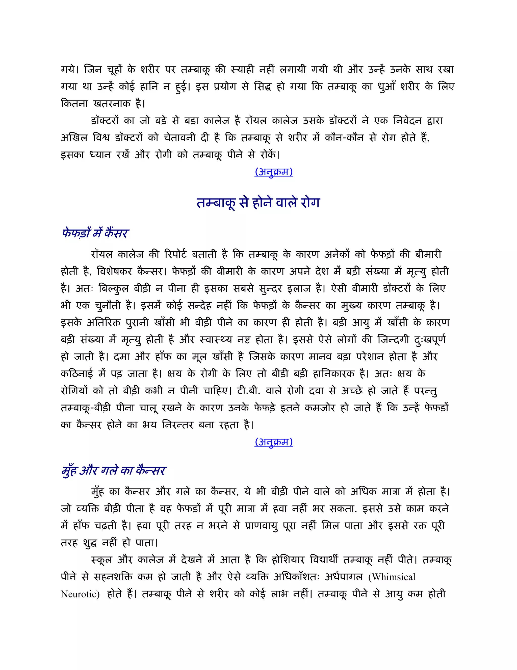 गये। िजन चूहों क शरीर पर तम्बाक की ःयाही नहीं लगायी गयी थी और उन्हें उनक साथ रखा
                े              ू                                        े
गया था उन्हें कोई हािन न हुई। इस ूयोग से िस       हो गया िक तम्बाक का धुआँ शरीर क िलए
                                                                  ू              े
िकतना खतरनाक है ।
          डॉक्टरों का जो बड़े से बड़ा कालेज है रॉयल कालेज उसक डॉक्टरों ने एक िनवेदन
                                                           े                            ारा
अिखल िव        डॉक्टरों को चेतावनी दी है िक तम्बाक से शरीर में कौन-कौन से रोग होते ह,
                                                  ू
इसका      यान रखें और रोगी को तम्बाक पीने से रोक।
                                    ू           ें
                                             (अनुबम)


                                 तम्बाक से होने वाले रोग
                                       ू

फफड़ों में कसर
 े
          रॉयल कालेज की िरपोटर् बताती है िक तम्बाक क कारण अनेकों को फफड़ों की बीमारी
                                                  ू े                े
होती है , िवशेषकर कन्सर। फफड़ों की बीमारी क कारण अपने दे श में बड़ी सं या में मृत्यु होती
                   ै      े               े
है । अतः िब कल बीड़ी न पीना ही इसका सबसे सुन्दर इलाज है । ऐसी बीमारी डॉक्टरों क िलए
             ु                                                                े
भी एक चुनौती है । इसमें कोई सन्दे ह नहीं िक फफड़ों क कन्सर का मु य कारण तम्बाक है ।
                                             े     े ै                       ू
इसक अितिर
   े             पुरानी खाँसी भी बीड़ी पीने का कारण ही होती है । बड़ी आयु में खाँसी क कारण
                                                                                   े
बड़ी सं या में मृत्यु होती है और ःवाःथ्य न     होता है । इससे ऐसे लोगों की िजन्दगी दःखपूणर्
                                                                                   ु
हो जाती है । दमा और हाँफ का मूल खाँसी है िजसक कारण मानव बड़ा परे शान होता है और
                                             े
किठनाई में पड़ जाता है । क्षय क रोगी क िलए तो बीड़ी बड़ी हािनकारक है । अतः क्षय क
                              े      े                                        े
रोिगयों को तो बीड़ी कभी न पीनी चािहए। टी.बी. वाले रोगी दवा से अच्छे हो जाते ह परन्तु
तम्बाक-बीड़ी पीना चालू रखने क कारण उनक फफड़े इतने कमजोर हो जाते ह िक उन्हें फफड़ों
      ू                     े        े े                                   े
का कन्सर होने का भय िनरन्तर बना रहता है ।
    ै
                                             (अनुबम)

मुँह और गले का कन्सर
                ै
          मुह का कन्सर और गले का कन्सर, ये भी बीड़ी पीने वाले को अिधक माऽा में होता है ।
            ँ     ै               ै
जो व्यि     बीड़ी पीता है वह फफड़ों में पूरी माऽा में हवा नहीं भर सकता. इससे उसे काम करने
                             े
में हाँफ चढ़ती है । हवा पूरी तरह न भरने से ूाणवायु पूरा नहीं िमल पाता और इससे र          पूरी
तरह शु      नहीं हो पाता।
          ःकल और कालेज में दे खने में आता है िक होिशयार िव ाथ तम्बाक नहीं पीते। तम्बाक
            ू                                                       ू                 ू
पीने से सहनशि       कम हो जाती है और ऐसे व्यि     अिधकाँशतः अधर्पागल (Whimsical
Neurotic) होते ह। तम्बाक पीने से शरीर को कोई लाभ नहीं। तम्बाक पीने से आयु कम होती
                        ू                                    ू
 