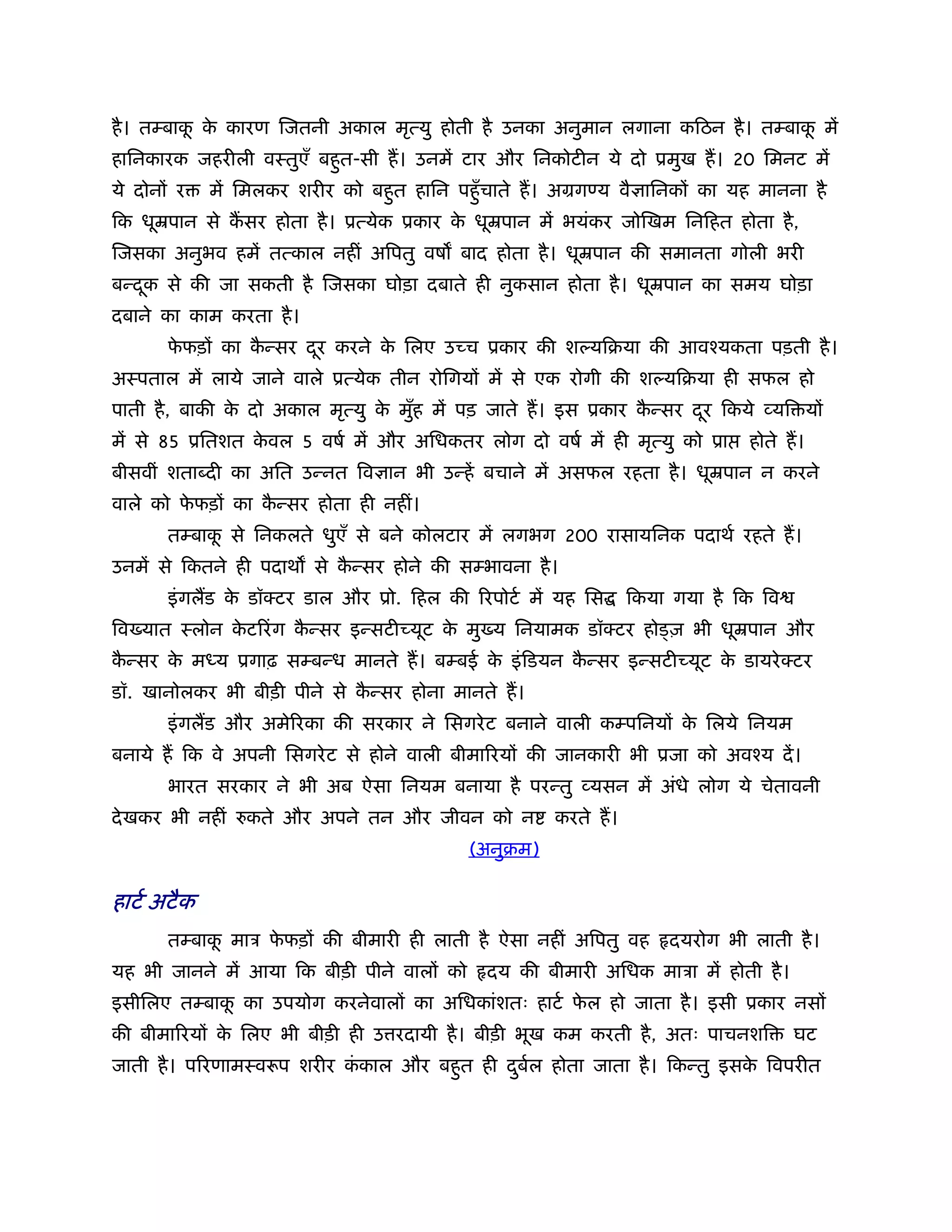 है । तम्बाक क कारण िजतनी अकाल मृत्यु होती है उनका अनुमान लगाना किठन है । तम्बाक में
           ू े                                                                 ू
हािनकारक जहरीली वःतुएँ बहुत-सी ह। उनमें टार और िनकोटीन ये दो ूमुख ह। 20 िमनट में
ये दोनों र    में िमलकर शरीर को बहुत हािन पहँु चाते ह। अमग य वै ािनकों का यह मानना है
िक धूॆपान से कसर होता है । ूत्येक ूकार क धूॆपान में भयंकर जोिखम िनिहत होता है ,
                                        े
िजसका अनुभव हमें तत्काल नहीं अिपतु वष बाद होता है । धूॆपान की समानता गोली भरी
बन्दक से की जा सकती है िजसका घोड़ा दबाते ही नुकसान होता है । धूॆपान का समय घोड़ा
    ू
दबाने का काम करता है ।
       फफड़ों का कन्सर दर करने क िलए उच्च ूकार की श यिबया की आवँयकता पड़ती है ।
        े        ै     ू       े
अःपताल में लाये जाने वाले ूत्येक तीन रोिगयों में से एक रोगी की श यिबया ही सफल हो
पाती है , बाकी क दो अकाल मृत्यु क मुह में पड़ जाते ह। इस ूकार कन्सर दर िकये व्यि यों
                े                े ँ                          ै     ू
में से 85 ूितशत कवल 5 वषर् में और अिधकतर लोग दो वषर् में ही मृत्यु को ूा
                 े                                                           होते ह।
बीसवीं शता दी का अित उन्नत िव ान भी उन्हें बचाने में असफल रहता है । धूॆपान न करने
वाले को फफड़ों का कन्सर होता ही नहीं।
         े        ै
       तम्बाक से िनकलते धुएँ से बने कोलटार में लगभग 200 रासायिनक पदाथर् रहते ह।
             ू
उनमें से िकतने ही पदाथ से कन्सर होने की सम्भावना है ।
                           ै
       इं गलड क डॉक्टर डाल और ूो. िहल की िरपोटर् में यह िस
               े                                                िकया गया है िक िव
िव यात ःलोन कटिरं ग कन्सर इन्सटीच्यूट क मु य िनयामक डॉक्टर हो ज़ भी धूॆपान और
             े       ै                 े
कन्सर क म य ूगाढ़ सम्बन्ध मानते ह। बम्बई क इं िडयन कन्सर इन्सटीच्यूट क डायरे क्टर
 ै     े                                 े         ै                 े
डॉ. खानोलकर भी बीड़ी पीने से कन्सर होना मानते ह।
                             ै
       इं गलड और अमेिरका की सरकार ने िसगरे ट बनाने वाली कम्पिनयों क िलये िनयम
                                                                   े
बनाये ह िक वे अपनी िसगरे ट से होने वाली बीमािरयों की जानकारी भी ूजा को अवँय दें ।
       भारत सरकार ने भी अब ऐसा िनयम बनाया है परन्तु व्यसन में अंधे लोग ये चेतावनी
दे खकर भी नहीं    कते और अपने तन और जीवन को न         करते ह।
                                            (अनुबम)

हाटर् अटै क
       तम्बाक माऽ फफड़ों की बीमारी ही लाती है ऐसा नहीं अिपतु वह
             ू     े                                                दयरोग भी लाती है ।
यह भी जानने में आया िक बीड़ी पीने वालों को    दय की बीमारी अिधक माऽा में होती है ।
इसीिलए तम्बाक का उपयोग करनेवालों का अिधकांशतः हाटर् फल हो जाता है । इसी ूकार नसों
             ू                                       े
की बीमािरयों क िलए भी बीड़ी ही उ रदायी है । बीड़ी भूख कम करती है , अतः पाचनशि
              े                                                                     घट
जाती है । पिरणामःवरूप शरीर ककाल और बहुत ही दबल होता जाता है । िकन्तु इसक िवपरीत
                            ं               ु र्                        े
 