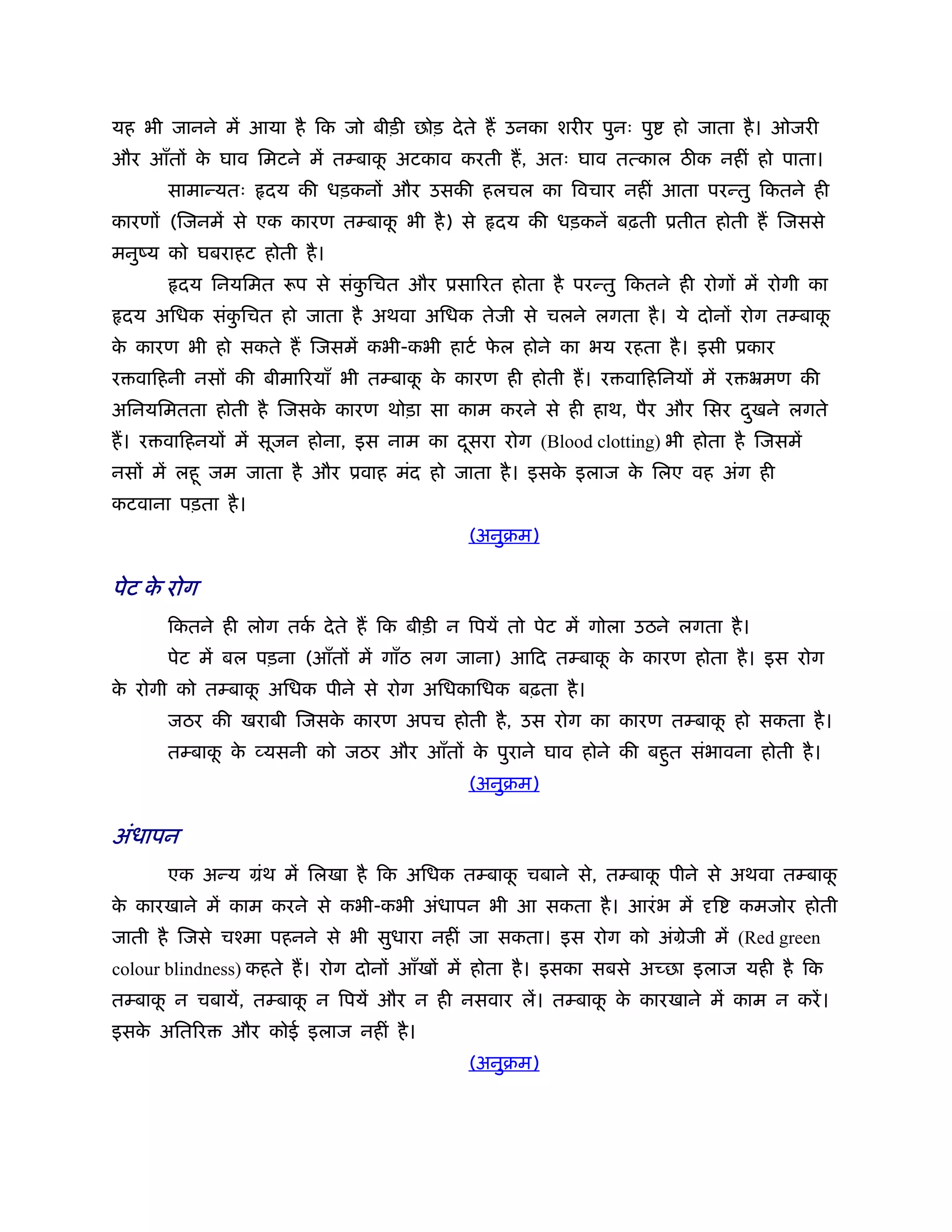 यह भी जानने में आया है िक जो बीड़ी छोड़ दे ते ह उनका शरीर पुनः पु    हो जाता है । ओजरी
और आँतों क घाव िमटने में तम्बाक अटकाव करती ह, अतः घाव तत्काल ठ क नहीं हो पाता।
          े                    ू
      सामान्यतः    दय की धड़कनों और उसकी हलचल का िवचार नहीं आता परन्तु िकतने ही
कारणों (िजनमें से एक कारण तम्बाक भी है ) से
                                ू             दय की धड़कनें बढ़ती ूतीत होती ह िजससे
मनुंय को घबराहट होती है ।
         दय िनयिमत रूप से संकिचत और ूसािरत होता है परन्तु िकतने ही रोगों में रोगी का
                             ु
 दय अिधक संकिचत हो जाता है अथवा अिधक तेजी से चलने लगता है । ये दोनों रोग तम्बाक
            ु                                                                  ू
क कारण भी हो सकते ह िजसमें कभी-कभी हाटर् फल होने का भय रहता है । इसी ूकार
 े                                        े
र वािहनी नसों की बीमािरयाँ भी तम्बाक क कारण ही होती ह। र वािहिनयों में र ॅमण की
                                    ू े
अिनयिमतता होती है िजसक कारण थोड़ा सा काम करने से ही हाथ, पैर और िसर दखने लगते
                      े                                             ु
ह। र वािहनयों में सूजन होना, इस नाम का दसरा रोग (Blood clotting) भी होता है िजसमें
                                        ू
नसों में लहू जम जाता है और ूवाह मंद हो जाता है । इसक इलाज क िलए वह अंग ही
                                                    े      े
कटवाना पड़ता है ।
                                           (अनुबम)

पेट क रोग
     े
      िकतने ही लोग तक दे ते ह िक बीड़ी न िपयें तो पेट में गोला उठने लगता है ।
                     र्
      पेट में बल पड़ना (आँतों में गाँठ लग जाना) आिद तम्बाक क कारण होता है । इस रोग
                                                         ू े
क रोगी को तम्बाक अिधक पीने से रोग अिधकािधक बढ़ता है ।
 े              ू
      जठर की खराबी िजसक कारण अपच होती है , उस रोग का कारण तम्बाक हो सकता है ।
                       े                                        ू
      तम्बाक क व्यसनी को जठर और आँतों क पुराने घाव होने की बहुत संभावना होती है ।
            ू े                        े
                                           (अनुबम)

अंधापन
      एक अन्य मंथ में िलखा है िक अिधक तम्बाक चबाने से, तम्बाक पीने से अथवा तम्बाक
                                            ू                ू                   ू
क कारखाने में काम करने से कभी-कभी अंधापन भी आ सकता है । आरं भ में
 े                                                                      ि   कमजोर होती
जाती है िजसे चँमा पहनने से भी सुधारा नहीं जा सकता। इस रोग को अंमेजी में (Red green
colour blindness) कहते ह। रोग दोनों आँखों में होता है । इसका सबसे अच्छा इलाज यही है िक
तम्बाक न चबायें, तम्बाक न िपयें और न ही नसवार लें। तम्बाक क कारखाने में काम न करें ।
      ू                ू                                 ू े
इसक अितिर
   े           और कोई इलाज नहीं है ।
                                           (अनुबम)
 