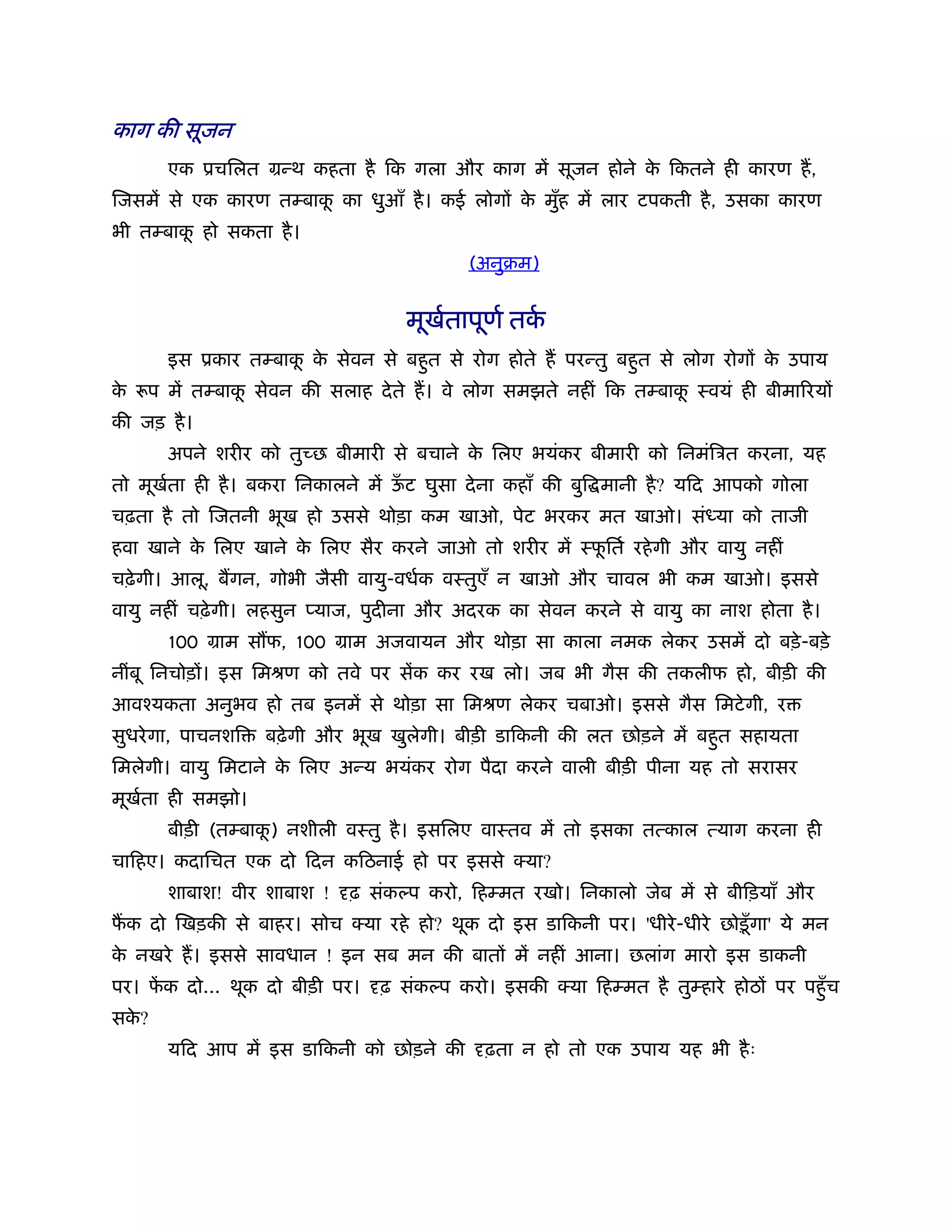 काग की सूजन
      एक ूचिलत मन्थ कहता है िक गला और काग में सूजन होने क िकतने ही कारण ह,
                                                         े
िजसमें से एक कारण तम्बाक का धुआँ है । कई लोगों क मुह में लार टपकती है , उसका कारण
                        ू                       े ँ
भी तम्बाक हो सकता है ।
         ू
                                           (अनुबम)


                                   मूखतापूणर् तक
                                      र्        र्
      इस ूकार तम्बाक क सेवन से बहुत से रोग होते ह परन्तु बहुत से लोग रोगों क उपाय
                    ू े                                                     े
क रूप में तम्बाक सेवन की सलाह दे ते ह। वे लोग समझते नहीं िक तम्बाक ःवयं ही बीमािरयों
 े              ू                                                 ू
की जड़ है ।
      अपने शरीर को तुच्छ बीमारी से बचाने क िलए भयंकर बीमारी को िनमंिऽत करना, यह
                                          े
तो मूखता ही है । बकरा िनकालने में ऊट घुसा दे ना कहाँ की बुि मानी है ? यिद आपको गोला
      र्                           ँ
चढ़ता है तो िजतनी भूख हो उससे थोड़ा कम खाओ, पेट भरकर मत खाओ। सं या को ताजी
हवा खाने क िलए खाने क िलए सैर करने जाओ तो शरीर में ःफितर् रहे गी और वायु नहीं
          े          े                               ू
चढ़े गी। आलू, बगन, गोभी जैसी वायु-वधर्क वःतुएँ न खाओ और चावल भी कम खाओ। इससे
वायु नहीं चढ़े गी। लहसुन प्याज, पुदीना और अदरक का सेवन करने से वायु का नाश होता है ।
      100 माम स फ, 100 माम अजवायन और थोड़ा सा काला नमक लेकर उसमें दो बड़े -बड़े
नींबू िनचोड़ों। इस िमौण को तवे पर सेंक कर रख लो। जब भी गैस की तकलीफ हो, बीड़ी की
आवँयकता अनुभव हो तब इनमें से थोड़ा सा िमौण लेकर चबाओ। इससे गैस िमटे गी, र
सुधरे गा, पाचनशि   बढ़े गी और भूख खुलेगी। बीड़ी डािकनी की लत छोड़ने में बहुत सहायता
िमलेगी। वायु िमटाने क िलए अन्य भयंकर रोग पैदा करने वाली बीड़ी पीना यह तो सरासर
                     े
मूखता ही समझो।
   र्
      बीड़ी (तम्बाक) नशीली वःतु है । इसिलए वाःतव में तो इसका तत्काल त्याग करना ही
                  ू
चािहए। कदािचत एक दो िदन किठनाई हो पर इससे क्या?
      शाबाश! वीर शाबाश !    ढ़ संक प करो, िहम्मत रखो। िनकालो जेब में से बीिड़याँ और
फक दो िखड़की से बाहर। सोच क्या रहे हो? थूक दो इस डािकनी पर। 'धीरे -धीरे छोड़ू ँ गा' ये मन
क नखरे ह। इससे सावधान ! इन सब मन की बातों में नहीं आना। छलांग मारो इस डाकनी
 े
पर। फक दो... थूक दो बीड़ी पर।
     ें                         ढ़ संक प करो। इसकी क्या िहम्मत है तुम्हारे होठों पर पहँु च
सक?
  े
      यिद आप में इस डािकनी को छोड़ने की       ढ़ता न हो तो एक उपाय यह भी है ः
 