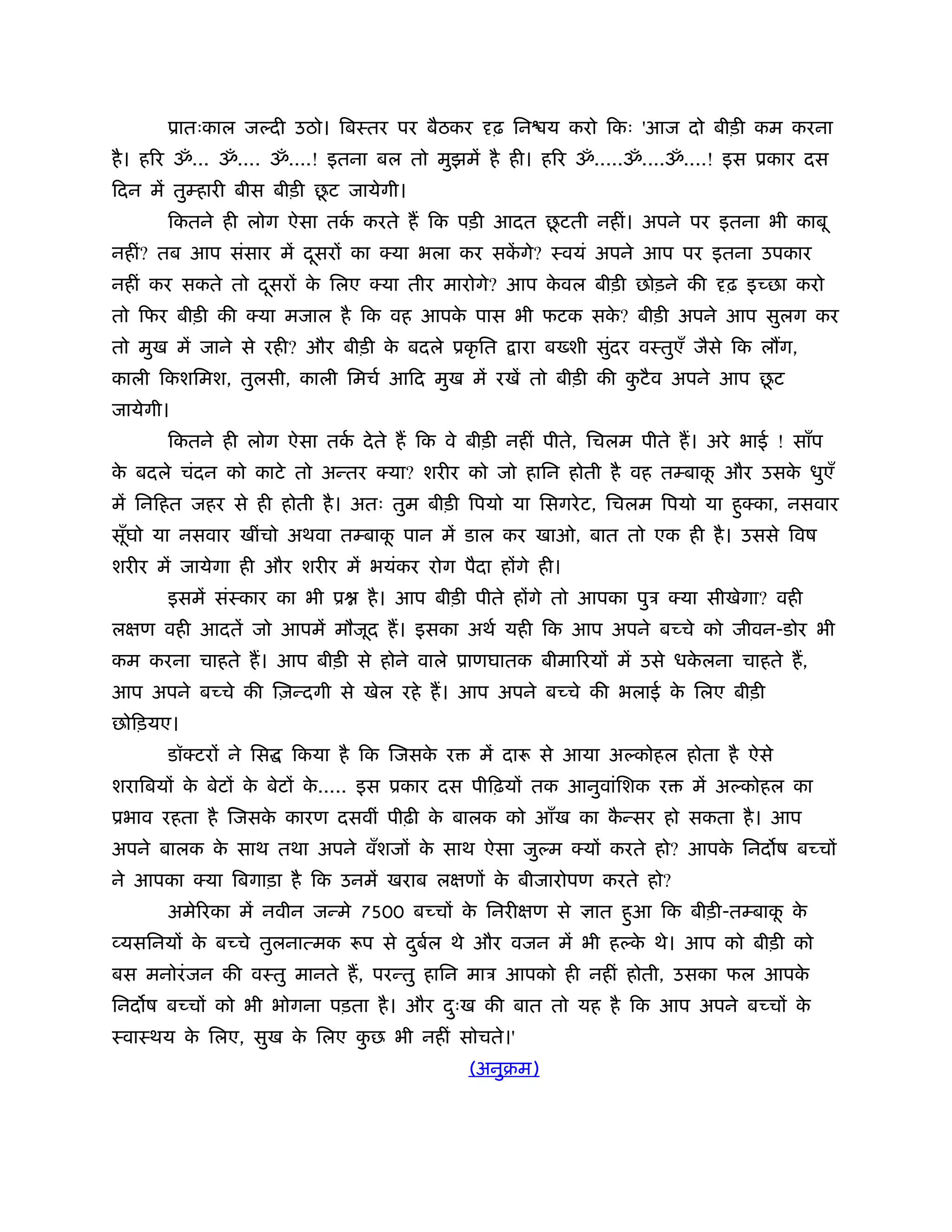ूातःकाल ज दी उठो। िबःतर पर बैठकर        ढ़ िन य करो िकः 'आज दो बीड़ी कम करना
है । हिर ॐ... ॐ.... ॐ....! इतना बल तो मुझमें है ही। हिर ॐ.....ॐ....ॐ....! इस ूकार दस
                           ू
िदन में तुम्हारी बीस बीड़ी छट जायेगी।
                                             ू
      िकतने ही लोग ऐसा तक करते ह िक पड़ी आदत छटती नहीं। अपने पर इतना भी काबू
                         र्
नहीं? तब आप संसार में दसरों का क्या भला कर सकगे? ःवयं अपने आप पर इतना उपकार
                       ू                     ें
नहीं कर सकते तो दसरों क िलए क्या तीर मारोगे? आप कवल बीड़ी छोड़ने की
                 ू     े                         े                       ढ़ इच्छा करो
तो िफर बीड़ी की क्या मजाल है िक वह आपक पास भी फटक सक? बीड़ी अपने आप सुलग कर
                                     े             े
तो मुख में जाने से रही? और बीड़ी क बदले ूकृ ित
                                 े               ारा ब शी सुदर वःतुएँ जैसे िक ल ग,
                                                            ं
                                                                          ू
काली िकशिमश, तुलसी, काली िमचर् आिद मुख में रखें तो बीड़ी की कटै व अपने आप छट
                                                            ु
जायेगी।
      िकतने ही लोग ऐसा तक दे ते ह िक वे बीड़ी नहीं पीते, िचलम पीते ह। अरे भाई ! साँप
                         र्
क बदले चंदन को काटे तो अन्तर क्या? शरीर को जो हािन होती है वह तम्बाक और उसक धुएँ
 े                                                                  ू      े
में िनिहत जहर से ही होती है । अतः तुम बीड़ी िपयो या िसगरे ट, िचलम िपयो या हुक्का, नसवार
सूघो या नसवार खींचो अथवा तम्बाक पान में डाल कर खाओ, बात तो एक ही है । उससे िवष
  ँ                            ू
शरीर में जायेगा ही और शरीर में भयंकर रोग पैदा होंगे ही।
      इसमें संःकार का भी ू     है । आप बीड़ी पीते होंगे तो आपका पुऽ क्या सीखेगा? वही
लक्षण वही आदतें जो आपमें मौजूद ह। इसका अथर् यही िक आप अपने बच्चे को जीवन-डोर भी
कम करना चाहते ह। आप बीड़ी से होने वाले ूाणघातक बीमािरयों में उसे धकलना चाहते ह,
                                                                  े
आप अपने बच्चे की िज़न्दगी से खेल रहे ह। आप अपने बच्चे की भलाई क िलए बीड़ी
                                                              े
छोिड़यए।
      डॉक्टरों ने िस   िकया है िक िजसक र
                                      े      में दारू से आया अ कोहल होता है ऐसे
शरािबयों क बेटों क बेटों क..... इस ूकार दस पीिढ़यों तक आनुवांिशक र
          े       े       े                                          में अ कोहल का
ूभाव रहता है िजसक कारण दसवीं पीढ़ी क बालक को आँख का कन्सर हो सकता है । आप
                 े                 े                ै
अपने बालक क साथ तथा अपने वँशजों क साथ ऐसा जु म क्यों करते हो? आपक िनद ष बच्चों
           े                     े                               े
ने आपका क्या िबगाड़ा है िक उनमें खराब लक्षणों क बीजारोपण करते हो?
                                              े
      अमेिरका में नवीन जन्मे 7500 बच्चों क िनरीक्षण से
                                          े               ात हुआ िक बीड़ी-तम्बाक क
                                                                               ू े
व्यसिनयों क बच्चे तुलनात्मक रूप से दबल थे और वजन में भी ह क थे। आप को बीड़ी को
           े                        ु र्                   े
बस मनोरं जन की वःतु मानते ह, परन्तु हािन माऽ आपको ही नहीं होती, उसका फल आपके
िनद ष बच्चों को भी भोगना पड़ता है । और दःख की बात तो यह है िक आप अपने बच्चों क
                                       ु                                     े
ःवाःथय क िलए, सुख क िलए कछ भी नहीं सोचते।'
        े          े     ु
                                           (अनुबम)
 