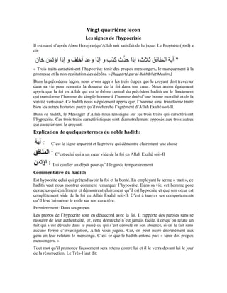 102
[Sourate Qâf, verset: (18) ]
L’hypocrite ment à lui-même quand il prétend être croyant alors qu’en réalité, il est un
fieffé menteur qui n’a rien à voir avec la foi. Il parle de la loyauté, de la générosité, de la
moralité vertueuse, alors qu’en réalité il n’a aucune de ces qualités. Il exhorte les gens à
prêter une oreille attentive à la parole d’Allah alors que lui-même en fait fi. Il fait
semblant de prier et d’accomplir le pèlerinage pour apparaître aux yeux des gens comme
un croyant. Or, la réalité se trouve dans le cœur. Le croyant ressent la douceur de la foi
dans son cœur. Il n’a que faire du regard des gens. Quant à l’hypocrite, son cœur est
rempli des désirs charnels. Tout son souci c’est ce que les gens diront. C’est pour cela
qu’il œuvre toujours à les satisfaire avec ses propos. Le Très-Haut dit:
[Sourate Âl `Imrân (La famille d’Imrân), verset: (167) ]
Quand l’hypocrite promet à quelqu’un de l’aider, il ne tarde pas de manquer à sa
promesse. Comment affrontera-t-il l’homme à qui il a fait la promesse? Avec le
mensonge bien évidemment. Il est prompt à mentir pour justifier le manquement à sa
promesse. Il peut lui inventer une histoire irréelle pour lui expliquer pourquoi il n’a pas
tenu à sa promesse. C’est ce qu’indique ce passage du noble hadith: « le manquement à la
promesse. »
Si cet hypocrite est forgeron ou menuisier ou maçon ou médecin, vous verrez que dans
l’accomplissement de sa tâche, il fatiguera beaucoup ses clients à cause de ses promesses
non tenues. En plus, vous constaterez que son travail n’est pas toujours bien fait. Or, le
Prophète (pbsl) dit:
« Allah aime que quand l’un de vous fait un travail, qu’il le fasse à la perfection. »
[Al-Jâmi` as-Saghîr, N° 1861 ]
Le troisième trait n’a pas moins d’importance que le deux premiers. Autant, le mensonge
est un grand défaut qui caractérise l’hypocrite, de même que le manquement à la
promesse, autant, la déloyauté est un grand défaut. Le dépôt n’est pas une propriété.
Quand on vous a confié un dépôt, vous devez le restituer. Allah Exalté soit-Il dit:
[Sourate an-Nissâ’ (Les femmes), verset: (58) ]
« Certes, Allah vous commande de rendre les dépôts à leurs ayants droit »
L’hypocrite ne restitue pas le dépôt à son ayant-droit et ne le garde pas ou ne l’achemine
pas où il est censé être. Si vous lui donnez quelque chose de remettre à un tiers, il le
gardera pour lui. Si celui qui lui a confié le dépôt découvre sa déloyauté, vous verrez
l’hypocrite recourir à son arme efficace, à savoir, le mensonge, pour justifier cette
perfidie.
 