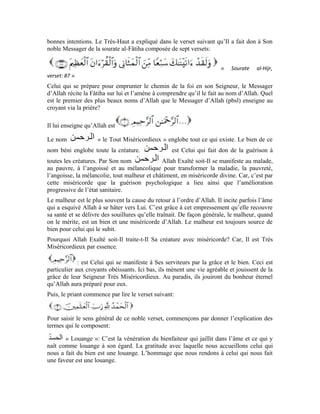 10
La louange est donc un état que l’âme exprime envers le bienfaiteur quand elle constate
sa grâce et sa bienfaisance. On ne loue quelque chose que lorsqu’il contient le bien dans
toutes ses facettes et lorsqu’il est dépourvu de toute imperfection et de tout défaut.
Qui devons-nous louer? Qui mérite la louange de tout homme, voire, de tout être pour
son acte?
Allah Exalté soit-Il nous a expliqué que la louange est réservée exclusivement à Lui.
C’est pourquoi Il dit: c’est-à-dire: à Allah l’Obéi sous l’ordre de qui toute chose
s’est soumise bon gré, mal gré. Il a garanti le bien et la miséricorde. Il est l’Unique à
diriger les créatures, l’Unique à gérer leurs affaires comme Il veut de façon qu’elles leur
rapportent le bien.
Nous retenons de que: Le bien et la bienfaisance qu’Allah Exalté soit-Il
apporte à Ses serviteurs, tout acte qu’Il, Exalté soit-Il, pose à l’endroit de Sa créature,
sont chargés de Sa grâce et Ses égards. Ceci ne se limite pas à l’homme, bien plus, il
englobe toutes les créatures. Allah est loué pour tout événement qui se produit dans cet
univers. La louange est due à Allah Seul parce qu’Il est obéi. Et Il est Obéi parce qu’Il est
le Maître de l’univers.
a le même sens que C’est Celui qui fait exister tous les êtres et leur donne
la croissance, la force et la vie. est donc le Détenteur d’une aide permanente
envers Sa créature qui ne s’interrompt jamais d’un clin d’œil voire moins. est le
pluriel de c’est-à-dire: l’univers.
Les étoiles dans l’espace constituent un univers. Les animaux sauvages dans le désert ont
un univers propre à eux. Les oiseaux ont leur univers, de même que les poissons dans les
mers, les abeilles, les microbes, les hommes, les djinns, les globules rouges, etc.
L’univers des plantes est pluriel. Chaque univers renferme plusieurs autres univers. Allah
Exalté soit-Il apporte Son aide à tous ces univers à tous moments car, Il est le Maître de
l’univers. Louange à Allah l’Obéi parce qu’Il est le Pourvoyeur et le Propulseur. Toute
chose le loue parce qu’Il la dirige dans ce qu’il lui convient et ce qu’il lui sera bénéfique.
Partant, nous pouvons saisir le sens de la formule: sur laquelle toute la
religion est bâtie. Le terme veut dire Celui qui dirige. Cette formule bénie peut
donc signifier: Cet univers n’a pour unique dirigeant qu’Allah Seul. Si Allah administre
tout ce qui se produit dans cet univers, cela veut dire que tout ce qui s’y produit est bien,
car Allah Exalté soit-Il est Celui qui l’administre. Il sait le plus ce qui est convenable à
tous Ses serviteurs.
Exercices:
1-Commente et explique le sens du terme
 