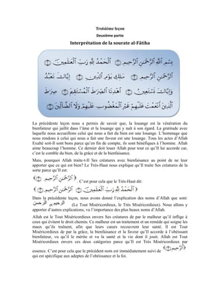 13
Le maître est le détenteur de la royauté, de l’autorité et de l’ordre.
C’est le droit et l’acquittement du droit à son bénéficiaire en toute équité.
s’étend de toute l’éternité à perpétuité. C’est un seul jour
qui n’a pas de fin. Le terme « Maître » renferme également « Maître de l’univers ». Ces
trois versets renferment une mise au point qu’Allah fait à l’âme. Quand l’âme connaît les
attributs du Créateur susmentionnés, elle devient à même de se soumettre et se résigner à
Lui en Lui confiant toutes ses affaires et en s’adressant à Lui en ces termes: Ô Détenteur
de la puissance et de la force, ô Tout Miséricordieux et Très Miséricordieux, ô Unique
Maître du jour de la rétribution, je n’adorerai que Toi.
« …nous adorons » a pour sens « nous obéissons » car, l’adoration implique
l’obéissance. L’obéissance du serviteur à son Maître et Créateur. Dans ce verset, le
serviteur s’engage à obéir à tous les ordres de son Seigneur.
L’adoration n’est pas restreinte à la prière, au jeûne, au pèlerinage et à la zakat. Bien plus,
ce terme est général, vu qu’il englobe la vente et l’achat, les rapports sociaux et tous les
autres actes. En disant:
vous vous engagez devant votre Seigneur d’être un serviteur
obéissant exclusivement à Lui, après avoir été conscient de Sa clémence et Sa
miséricorde et après avoir été témoin de Sa magnificence et Sa grandeur.
De peur que nos âmes aient un penchant pour le désir malicieux, nous implorons Allah de
nous apporter Son secours et de nous aider à le toucher du doigt. Nous disons:
Quelle est donc cette aide que nous cherchons auprès
d’Allah Exalté soit-Il?
Il s’agit de Sa guidance avec Sa lumière afin que nous distinguions nos beaux désirs des
mauvais. Pour cela, nous disons:
Guider quelqu’un dans le droit chemin c’est l’édifier et le renseigner sur le droit chemin.
Ce verset vous permet d’accéder à la crainte révérencielle. Après que vous avez cherché
refuge auprès de votre Créateur et vous êtes trouvé en Sa présence, vous Lui demandez
de Se manifester en vous avec Sa lumière afin que vous voyiez le droit chemin qui se
présentera clairement devant vous.
Les choses ont une forme et une entité. L’œil, par l’intermédiaire de la lumière du soleil
ne voit que la forme apparente des choses et non leur essence. Cela est dû au fait que, la
silhouette du corps se dessine sur la rétine. C’est par là que l’âme la voit et la ressent.
Dans cet état, l’âme ne peut voir que la silhouette et l’image et non l’essence. La vision
de l’essence a besoin nécessairement d’une lumière plus forte que celle du soleil, et d’une
 