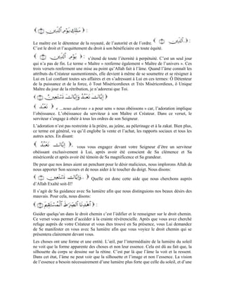 14
vue perçante qui pénètre jusqu’à l’essence. Cette lumière forte qui te fait découvrir la
vérité de façon évidente et claire est la lumière d’Allah le Très-Haut. Cette vue perçante
est l’âme dans son entité et sa généralité, dépouillée de tout voile.
À travers ce verset, tu vas vers Allah avec ton âme et implore Sa guidance. Tu lui
demandes également de Se manifester à toi avec Sa lumière. Si tu es sincère dans ton
orientation et ta demande, tu accéderas à la crainte révérencielle et cette lumière divine te
fera découvrir l’essence des choses. Tu pourras ainsi distinguer le bien du mal. Allah te
dotera d’un moyen qui t’indiquera clairement le chemin de la vérité.
Le Très- Haut dit:
Cette lumière divine éclaire le chemin de la vérité à l’âme et lui fait distinguer le bien du
mal. Le vrai croyant implore la guidance de son Seigneur dans toutes ses autres affaires et
Lui demande de lui inspirer la guidance et la raison dans toute chose qu’il entreprend. Il
est dit dans un hadith Qudsî1
que:
« Ô Mes serviteurs! Chacun de vous est un égaré sauf celui que J’ai guidé.
Demandez-Moi de vous guider et je vous guiderai. » [Sunan at-Tirmidhî, vol 4, n° 2613 ]
Lorsque tu acquiers cette crainte révérencielle et deviens clairvoyant après avoir récité le
verset qui est l’objet de notre étude, tu constates que l’univers est renfermé d’équité et est
bâti sur la vérité. Tu verras que toutes les créatures sont dirigées dans le droit chemin.
Seul un malfaiteur injuste est dirigé par un gouvernant despote. Quand on est un
agresseur doublé de pécheur, il ne faut pas s’étonner qu’un malfrat criminel soit soutenu
pour vous nuire. Allah ne place un bienfaisant que sur le chemin d’un serviteur qui est
lui-même bienfaisant au préalable. Voilà pourquoi tu demandes à Allah que, le fait qu’Il
t’ait guidé dans le droit chemin te rapporte la grâce et le bien. Tu dis alors:
Ô Seigneur, fais en sorte que toute mon action vise la bienfaisance envers Ta créature;
fais en sorte que ma démarche soit exclusivement vouée au service de Tes serviteurs.
Inscris-moi parmi ceux qui traitent Ta créature avec bonté et bienfaisance et qui sont pour
cela dignes de Ta grâce et Ta bienfaisance. Nul ne peut s’approcher de Toi qu’en se
mettant au service de Ta créature. Seigneur, inscris-moi parmi Tes serviteurs bienfaisants
qui se sont sacrifiés au service de Ta créature et ont pour ce faire gagné Ton agrément.
Comme récompense à leur bienfaisance, Tu les as gratifiés de Ton paradis et Ta grâce.
Il s’agit de ceux qui ont confessé que Tu es le Seigneur qui a envoyé les messagers à
l’humanité. Ils confessent que: il n’y a de dieu digne d’adoration qu’Allah et que Moïse
est l’interlocuteur d’Allah, Jésus Son esprit, Mohammad Son Messager, mais,
désobéissent à Allah et dévient de Sa loi. Ils sont dominés par leurs passions et
 