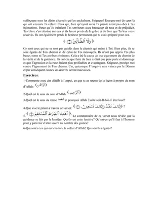 16
Quatrième leçon
Interprétation de la sourate an-Nâs
Cher apprenant! Dans cette noble sourate, Allah Exalté soit-Il te guide vers le moyen qui
te délivre du mal de Satan et ses mauvais conseils. Si tu tiens à la guidance d’Allah
Exalté soit-Il, tu verras l’essence de toute chose. Ainsi, tu pourras distinguer le mal du
bien et cet ennemi ne trouvera aucun moyen de t’atteindre. C’est pour cela que le Très-
Haut dit:
Cher apprenant! Dis2
dans ton for intérieur que: Je deviens puissant et
cherche refuge. La posture qui doit être la tienne est celle de celui qui est fier de son
Seigneur. Celui qui s’attache à son Souverain et se réfugie auprès du Seigneur qui le
dirige. Allah Exalté soit-Il t’a expliqué trois de Ses plus beaux noms. Cela devrait
t’inciter à te hâter vers Lui. Cela devrait être le mobile qui t’amène à voir la nécessité de
cet empressement. Ainsi, tu sauras que, être fier d’Allah et se réfugier auprès de Lui en
permanence sont inéluctables.
Il, Exalté soit-Il, est: Le terme renvoie au Seigneur pourvoyeur de
la vie. L’assistance divine ne se limite pas à un seul de tes éléments constitutifs. Bien
plus, elle englobe ton âme et ton corps et chacun de tes membres.
L’œil avec tous les appareils et les membranes qui l’aident à voir les choses, l’oreille
avec toutes ses membranes et les osselets qui lui permettent d’entendre les sons, le cœur
 