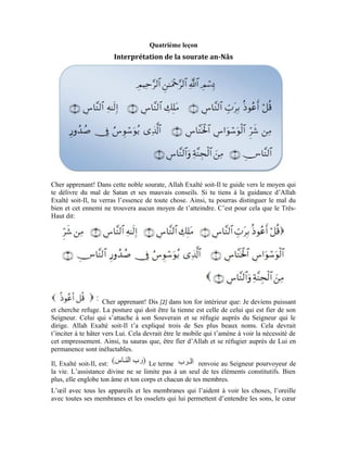 17
avec ses ligaments et ses fibres, l’appareil digestif avec ses glandes et ses sucs. Chaque
atome de ton corps, chaque cellule, infime soit-elle, jusqu’aux cellules que tu ne peux
imaginer, doivent leur existence continue à Allah. C’est cette assistance ininterrompue
qui maintient leur entité et leur structure. L’assistance qu’Allah t’apporte est générale,
permanente et ininterrompue. Tu ne peux en être privé un seul instant.
Allah le Très-Haut est: Il est le Souverain parce qu’Il est le Maître des
hommes de par Son assistance et Son éducation dans le sens d’élever. Bien qu’ayant
besoin de Lui, les hommes Lui sont résignés et attendent Sa grâce et Son assistance. Ils
sont contraints de maintenir la relation avec Lui corps et âmes et de continuer à se hâter
vers Lui.
Il, Exalté soit-Il, est Il est le Dieu obéi qui dirige tout, bon gré mal gré.
Le Dieu des hommes qui les dirige en fonction de leur choix dans ce qu’il leur convient
et qui peut leur être bénéfique. Tu dois ta démarche dans tes œuvres et toutes tes affaires
à Allah le Très-Haut. C’est Lui qui fait fonctionner chacun de tes membres.
La main travaille et fait des mouvements, l’œil voit et repère, l’oreille entend et écoute, le
nez hume, la bouche mâche, la langue bouge et parle, le cœur se décontracte et se
contracte, la poitrine monte et descend.
En gros, chacun de tes sens, chacun de tes membres, est dirigé par l’ordre d’Allah Exalté
soit-Il et est soumis à Son impulsion. À toi la volonté et le choix et à Lui la puissance, la
force et l’impulsion des actes.
Le Seigneur des hommes qui est en même temps leur Souverain et leur Dieu t’ordonne de
chercher Sa protection en permanence et à tout moment.
Le terme est un nom générique propre à tous les hommes. Lorsqu’ils
venaient dans ce monde, lorsqu’ils apparaissaient dans le monde des apparences et des
corps, ils avaient oublié que dans le monde de la préexistence, ils connaissaient Allah.
Voilà pourquoi on leur a attribué ce nom. Ce corps matériel a empêché à l’âme de
connaître sa propre essence, sa faiblesse et son besoin, et sa totale indigence vis-à-vis de
son Créateur qui lui accorde une attention permanente. Si cette âme rebrousse chemin et
se hâte à nouveau vers son Seigneur, elle se rappellera de son premier état et retournera à
sa connaissance antérieure. Le Très-Haut dit:
[Sourate Ghâfir (Le Pardonneur), verset: 13 ]
Lorsque tu es sincèrement fier d’Allah qui détient les précédents attributs, si en sus tu te
réfugies entièrement auprès de Lui, tu seras délivré du mal du mauvais conseiller furtif.
Le Très-Haut dit à ce propos:
Le mal est tout ce qui est nuisible et préjudiciable. Le terme est dérivé de
qui veut dire: murmurer les paroles et parler en mal.
 