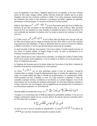 18
est dérivé de c’est-à-dire: retarder et se
contracte est le Démon. Ces deux noms désignent deux de ses
vices. Il est mauvais conseiller parce qu’il chuchote le mal à l’âme lorsqu’elle est coupée
d’Allah. Il est furtif parce qu’il est banni après avoir subi une défaite. En plus, il s’attarde,
se rétracte et se replie lorsque l’âme redevient fière d’Allah et se hâte vers Lui.
Quand l’âme se hâte en permanence vers Allah et garde un lien indéfectible avec son
Seigneur, le Démon ne peut avoir aucune emprise sur lui. Il ne peut même pas
s’approcher de lui ni avoir l’audace de lui chuchoter les mauvais conseils. Cette âme
demeure dans une forteresse imprenable et un abri invulnérable tant qu’elle est en
présence d’Allah et en relation permanente avec Lui. Mais, quand elle sort de cette
présence sacrée, le mauvais conseiller se précipite pour lui chuchoter des choses
préjudiciables qui l’attristeront et lui déplairont. Quant à la façon de chuchoter, le Très-
Haut l’a expliquée en ces termes:
Le Très-Haut a mentionné les poitrines parce que c’est le gîte de l’âme. Le Démon
souffle le mal à l’âme qui est coupée d’Allah et semble le lui enjoliver.
Enfin, le Très-Haut nous explique l’issue à travers laquelle le démon passe pour
t’atteindre et le chemin qu’il emprunte pour s’infiltrer en toi. Le Très-Haut dit:
Conformément à l’explication que donne ce noble verset, le Démon emploie deux
moyens pour chuchoter le mal à l’homme:
1-Un moyen caché et invisible à l’œil nu. Ce moyen ne peut être perceptible par tes
organes de sens, bien plus, tu le ressens en privé et dans ton for intérieur quand il vient en
personne et te parle au sujet de la désobéissance à Allah. C’est le sens du terme:
2-Un moyen visible et manifeste. Il faufile parmi ceux qui esquivent Allah et use de leurs
langues pour tenir des propos nuisibles. Par leur entremise, il t’enjolive la désobéissance
à Allah qui est la source de ton infortune et ton malheur. C’est le sens du terme
dans le dernier verset.
Quand tu te hâtes vers Allah et cherches Sa protection, tu es délivré de ce mauvais
conseiller. Tu mènes alors une vie heureuse sous la protection de ton Seigneur Très
Miséricordieux et ton Noble Créateur.
Exercices:
1-Quel est le sens du terme
2-Commente et explique le sens des trois plus beaux noms d’Allah mentionnés dans la
noble sourate:
 