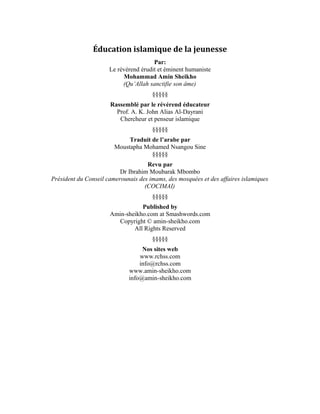 1
Éducation Islamique de la jeunesse
Par:
Le révérend érudit et éminent humaniste
Mohammad Amin Sheikho
(Qu’Allah sanctifie son âme)
§§§§§
Rassemblé par le révérend éducateur
Prof. A. K. John Alias Al-Dayrani
Chercheur et penseur islamique
§§§§§
Traduit de l’arabe par
Moustapha Mohamed Nsangou Sine
§§§§§
Revu par
Dr Ibrahim Moubarak Mbombo
Président du Conseil camerounais des imams, des mosquées et des affaires islamiques
(COCIMAI)
§§§§§
Published by
Amin-sheikho.com
Copyright © Amin-sheikho.com
All Rights Reserved
§§§§§
Nos sites web
www.rchss.com
info@rchss.com
www.amin-sheikho.com
info@amin-sheikho.com
 