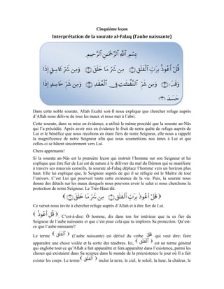 21
froid, la nuit, le jour, l’homme, l’animal, voire, tout ce qu’Allah a créé dans cet univers et
qu’Il a rendu visible à l’œil nu. Il en est de même du monde des images et des corps.
Allah Exalté soit-Il est le Maître de l’aube naissante. C’est-à-dire, c’est Lui le Pourvoyeur
de la vie à tout ce qu’il y a dans l’univers. Mais contre quoi implorons-nous la protection
du Maître de l’aube naissante? Le Très-Haut nous l’a expliqué dans ce verset:
Le mal est un désir malicieux qui naît dans leur cœur de la créature quand elle esquive
Allah. Dans ce verset, il renvoie au préjudice né du désir quand celui-ci sort de l’âme
pour se traduire en fait.
Le verbe se rapporte à Allah. Les créatures doivent leur existence à Allah. C’est
Lui qui crée ce qu’il y a dans le cœur, c’est Lui le Pourvoyeur de l’acte. La créature est
mue par le désir et le choix dans son cœur, ensuite, Allah Exalté soit-Il les crée. Le sens
général du verset est: Je cherche la protection d’Allah contre le mal et le préjudice qui
proviennent de la créature et qui sont créés par Allah quand cette créature a le désir et le
choix de nuire.
Le terme renvoie à tout ce qui est obscur. Il est dérivé du terme qui est
une obscurité intense. Mais ici, il renvoie au Démon qui a vu son âme s’obscurcir après
qu’il a évité Allah et s’est éloigné de Lui.
Le verbe vient du nom qui est un trou dans un rocher qui recueille de
l’eau. Il peut aussi signifier: grande ouverture. Mais ici, il renvoie à la poitrine de
l’homme. Quand celui-ci esquive Allah, le Démon vient pénétrer sa poitrine. Il se met à
faire des suggestions à l’âme et finit par y susciter des choses préjudiciables qui y
naissent parce qu’elle a évité son Seigneur. Par cette suggestion et cet enjolivement, naît
la décision d’exécuter ce désir. Et quand l’âme continue à esquiver son Seigneur et
persiste dans son désir en mettant en pratique ce que le Démon lui a enjolivé, son acte
malicieux se retourne contre elle sous forme de châtiment douloureux. Celui qui est à
l’origine de ce châtiment douloureux n’est nul autre que le Démon ténébreux.
Implorer la protection d’Allah délivre l’âme du châtiment et du malheur qui naissent de
l’acte malicieux motivé par l’enjolivement du Démon et sa suggestion.
Le verset que nous venons de commenter est inhérent à celui qui le précède. Car, il nous
explique que le mal qui nous arrive de la part de l’autre créature provient des actes
malicieux que le Démon nous enjolive et que nous mettons en œuvre pour nuire à
d’autres créatures. Cette parole du Messager (pbsl) vient le clarifier:
« Seigneur, je cherche Ta protection contre mon propre mal et contre le mal de tout
être vivant que tu détiens par le toupet. Certes, mon Seigneur est sur un droit
chemin. » [ Voir la sourate Houd, verset: 56 ]
Cette invocation met en évidence ce qui est mentionné dans cette sourate et nous explique
le mal que nos âmes renferment. C’est-à-dire, le mal que nous causons à autrui se
 