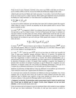 22
retourne contre nous sous forme d’un préjudice provenant d’une créature. Cette
invocation nous explique également que rien ne peut nous atteindre que par la permission
d’Allah le Garant du droit. Si nous posons un acte qui mérite la correction, il nous fera
subir notre préjudice par l’intermédiaire d’un être vivant sur terre. C’est le sens « … tout
être vivant que tu détiens par le toupet » qui figure dans le noble hadith. Tout mal qui
nous atteint est précédé par un mal que nous avons causé à l’autre. Le Très-Haut dit:
[Sourat
e Âl Imrân (La famille d’Imrân), verset: 165 ]
Le terme est dérivé de qui est la salive rejetée par l’homme.
peut encore signifier le jet. On dit du serpent qu’il a soufflé son venin quand il le jette et
l’inocule dans le corps de la personne mordue. Lorsque l’acte est posé de façon répétée et
avec hyperbole, on parle de qui a pour pluriel . Donc, celles qui
éjectent. Dans ce noble verset, ce terme renvoie aux sorcières.
est un terme pluriel dont le singulier est le nœud. Le nœud étant toute
chose susceptible d’être minutieusement nouée. C’est aussi toute chose qui peut retenir
une autre et la nouer. Dans ce verset, on entend par nœud, les liens sociaux tels que le
lien de mariage qui relie et noue une relation entre l’homme et son épouse, il en est de
même des liens qui unissent deux amis.
sont les âmes maléfiques qui utilisent la sorcellerie comme
moyen pour parvenir à leurs besoins vils. Les sorcières soufflent parce qu’elles éjectent le
mal et la ruse qu’elles ont dans leurs cœurs. C’est ainsi que cet acte corrompt la relation
entre deux personnes.
Le souffle du sorcier comme on peut le comprendre de ce mot dans ce
verset, se fait de deux façons:
1-Soit l’objectif de ce souffle est positif: à savoir, le rapprochement et l’union de deux
personnes. Ici, l’intention est de nouer et de créer une relation illégale.
2-Soit l’objectif du souffle est négatif: à savoir la séparation et l’introduction de
l’animosité et la haine entre l’homme et sa femme et entre deux hommes comme le
Diable suscita la discorde entre notre maître Joseph et ses frères:
[ Sourate Youssef (Joseph),
verset: 100 ]
L’objectif recherché dans ce cas est de dénouer le nœud et corrompre la relation
existante. Le Très-Haut dit:
 