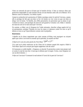 25
Sixième leçon
Interprétation de la sourate al-Ikhlâs
(Le monothéisme pur)
Dans les deux précédentes sourates, notre Seigneur nous a ordonné de chercher refuge
auprès de Lui. Il nous a expliqué que, être fier de Lui en permanence est le motif de notre
salut de tout préjudice et de tout malheur. Dans cette sourate, le Très-Haut a voulu nous
faire gravir un échelon plus élevé dans la connaissance. Il nous a mentionné les versets
qui nous renseignent sur Son entité prééminente et Ses plus beaux noms, de sorte que
nous nous adonnions à Son adoration. Le Très-Haut dit:
«Dis: “Il est Allah, Unique »
Comme nous l’avons vu dans les deux précédentes sourates, le verbe est une
injonction qu’Allah t’intime. Dis dans ton for intérieur, fais savoir à ton prochain que
Celui auprès de qui on t’a ordonné de chercher refuge et d’en être fier en permanence est
Allah.
Le terme est le nom que porte l’entité divine. Il désigne le Dénommé vénérable
par excellence. Il te démontre que, si tu Le connais tu seras envoûté par Son adoration.
Ton cœur s’enflammera d’amour et de passion quand tu verras l’honneur et la grâce qu’Il
t’a accordés.
Le Seigneur des hommes et le Seigneur de l’aube naissante est Allah pour qui, les cœurs
sont envoûtés quand ils se hâtent vers Lui. La raison est embrouillée lorsqu’elle est
témoin de Sa perfection. Car, Allah Exalté soit-Il, est Omniscient et Sage, plein de
douceur et Connaisseur, le Compatissant et le Très Miséricordieux. Sa perfection est
illimitée. Ses plus beaux noms te démontrent qui Il est véritablement.
Allah Exalté soit-Il dispose quatre-vingt-dix-neuf noms, comme l’indique ce noble
hadith: «Allah a quatre-vingt-dix-neuf noms, quiconque les retient par cœur entrera
au paradis. » [ Sunan at-Tirmidhî, N° 3575]
 