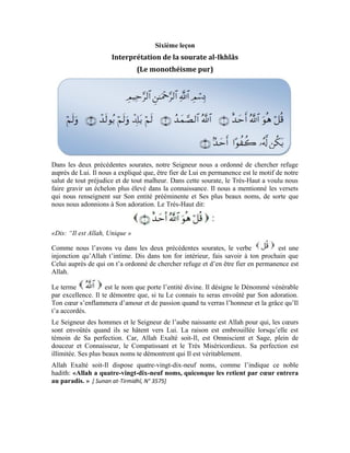 26
Le terme les renferme tous. En le mentionnant, tu as mentionné le nom le plus
sublime d’Allah qui renferme tous Ses autres noms qui désignent les attributs de la
perfection.
Dis dans ton for intérieur que ce Seigneur est Allah, Détenteur de la perfection pour qui
les cœurs sont envoûtés quand ils voient Sa grâce et se hâtent vers Lui. Le terme veut
dire l’Unique qui ne peut être multiple. Dans ce verset, ce terme nous met en évidence le
sens de
Allah Exalté soit-Il est le Détenteur de la perfection. Il est Unique dans Sa science et Sa
sagesse, Sa force et Sa puissance. De même, Il est Unique dans Sa compassion et Sa
miséricorde. Il est Unique dans Son entité et dans tous Ses attributs.
: Est l’Eternel éminent qui ne demande l’assistance de personne et n’a besoin de
personne. Pour exister, la créature a besoin d’un Créateur qui la crée et l’élève, pour
vivre, elle a besoin de celui qui la pourvoit de la vie et la lui protège. Pour être forte, elle
a besoin d’un Puissant qui la dote de la force et la suscite en elle. Quand cette assistance
s’interrompt un seul instant, sa force s’anéantit, sa vie s’arrête, son existence s’estompe.
Elle perd tous les dons et tous ses attributs. Or, Allah Exalté soit-Il ne demande
l’assistance de personne et n’a besoin de personne. Bien plus, par essence, eu égard à tous
Ses plus beaux noms, Allah est Celui que nous implorons pour ce que nous désirons.
L’existence d’Allah est essentielle. Il est dans Son existence, c’est-à-dire qu’Il
ne doit Son existence à personne et Son existence ne dépend de personne. D’autre part,
Sa force est essentielle. Il n’a pas besoin d’un pourvoyeur de force. Bien plus, Il est
l’origine de la puissance et en est la source et le Pourvoyeur.
Sa vie Exalté soit-Il est essentielle. Il est dans Sa vie. C’est-à-dire, Il ne doit pas
Sa vie à un autre, bien plus, Il est la source de la vie et Celui qui suscite la vie dans tout
l’univers et dans chacun de ses atomes.
Tous les attributs divins sont essentiels. Le Très-Haut ne les a pas puisés d’un autre.
Allah est dans Son essence et Ses attributs tel que nous l’avons souligné
précédemment. Pour mieux l’expliquer avec détail, le Très-Haut a dit:
Vu que l’enfant est semblable au père dans ses qualités, Allah Exalté soit-Il n’a donc pas
engendré. C’est-à-dire, il est absurde qu’Il ait un enfant égal à Lui dans Son essence et
Ses attributs. Comment peut-Il avoir un enfant alors qu’Il est Celui qui est
essentiel dans Son entité et Ses attributs, symbolisés par Ses plus beaux noms? Or,
 