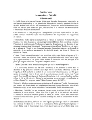 29
prétentieux. Il disait à qui voulait l’entendre que son « miracle » était surnaturel et que,
nul ne pouvait le répéter que s’il était un adepte d’Allah faiseur de prodiges!
Comment dissiper cette stupéfaction?
« Mon frère, reprit l’érudit! Sais-tu que si cela était vrai, le Prophète (pbsl) aurait été
versé dans ces pratiques, voire même ses nobles compagnons? As-tu déjà appris au
travers d’un prêche ou en lisant un livre de biographie que le Prophète (pbsl) ou ses
compagnons s’était donné en spectacle de magie une fois? L’Islam est une religion basée
sur la logique saine et la raison juste. Elle est axée sur les réalités sublimes et non ces
bizarreries saugrenues.
Pour parachever le parcours de l’Islam et conquérir les pays, les nobles compagnons
avaient-ils besoin des prodiges? Que non. Pour susciter l’amour des hommes pour cette
religion, leur arme fatale fut le bon comportement, la logique éminente, la sagesse
absolue. Leur érudition a scellé l’attachement des hommes au Livre d’Allah. En
interprétant ce Livre pour faire régner l’équité et la justice et mettre en relief la
longanimité d’Allah, Sa miséricorde et Sa grandeur, l’Islam est devenu tel un parfum qui
embauma le monde entier. Les cœurs se prosternèrent devant leur Créateur Vénéré.
Qu’est-ce qui pouvait inciter les peuples à se convertir en foule à l’Islam si ce n’était
l’honnêteté de ces compagnons, leur comportement humain, leur moralité noble? Et les
miracles alors?
Mon frère! Les miracles n’ont plus existé après le Messie Jésus sur lui la paix. Quand
bien même il les faisait, tout le monde le raillait et les reniait. Malgré ces miracles
saisissants que l’humanité toute entière a été incapable de reproduire ne serait-ce qu’un
seul, les israéliens ont persévéré dans leur reniement et leur entêtement à ne pas méditer
ni croire! Ils préférèrent se fier à leurs rabbins et à leurs écrits forgés qui contredisaient la
parole d’Allah.
L’homme doit emprunter le droit chemin. Mais pour cela, il doit faire travailler ses
méninges pour être convaincu par lui-même de l’existence d’Allah.
Cet univers n’est-il pas matière à réflexion? La terre gravite autour d’un axe pour que les
jours et les nuits se succèdent. Qui la fait graviter? La pluie tombe suivant un système
bien huilé. Le soleil avec ses rayons, la mer avec ses vagues, les nuages avec leurs
différentes couches, les vents, tout cela est téléguidé par une Main cachée.
Que dire de ces vitamines qui circulent dans les fruits? Si chaque fruit a une vitamine
spécifique, qui est cette main qui place une vitamine donnée dans un fruit? Lorsque le
fruit mûrit, il cesse de grossir parce qu’il est sevré de la substance qui le faisait grossir.
Sans ce sevrage, la pomme continuerait à grossir. Qui est celui qui accorde à toute chose
une mesure?
Et l’homme alors? Comment Allah l’a-t-Il créé dans le ventre de sa mère? Si l’homme ne
cogite pas, il n’aura pas sa raison d’être. Quelle que soit la durée de l’effet d’un miracle,
il finira par disparaître pour laisser les âmes s’enliser dans les plaisirs animaux, l’injustice
et l’oppression. Le miracle d’inspiration divine n’a rien à voir avec la prestidigitation qui
a une connotation satanique. Il faut savoir tirer parti du miracle. Le peuple de Sâlih (sur
lui la paix) n’avait pas su tirer profit de la chamelle miraculeuse. Tout au contraire, ils la
tuèrent et encoururent la colère d’Allah qui dit à ce propos:
 